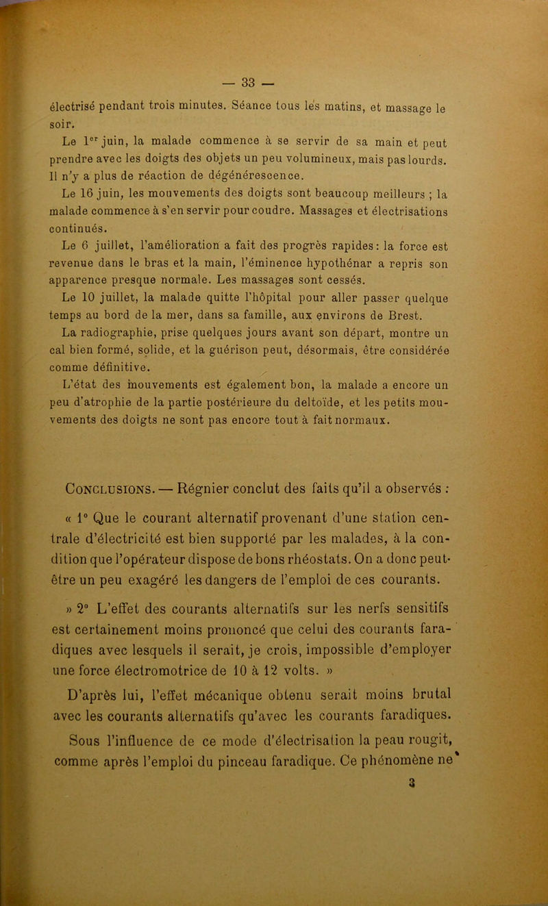 électrisé pendant trois minutes. Séance tous lés matins, et massage le soir. Le lor juin, la malade commence à se servir de sa main et peut prendre avec les doigts des objets un peu volumineux, mais pas lourds. 11 n’y a plus de réaction de dégénérescence. Le 16 juin, les mouvements des doigts sont beaucoup meilleurs ; la malade commence à s’en servir pour coudre. Massages et électrisations continués. Le 6 juillet, l’amélioration a fait des progrès rapides: la force est revenue dans le bras et la main, l’éminence hypothénar a repris son apparence presque normale. Les massages sont cessés. Le 10 juillet, la malade quitte l’hôpital pour aller passer quelque temps au bord de la mer, dans sa famille, aux environs de Brest. La radiographie, prise quelques jours avant son départ, montre un cal bien formé, solide, et la guérison peut, désormais, être considérée comme définitive. L’état des mouvements est également bon, la malade a encore un peu d’atrophie de la partie postérieure du deltoïde, et les petits mou- vements des doigts ne sont pas encore tout à fait normaux. Conclusions. — Régnier conclut des faits qu’il a observés : « 1° Que le courant alternatif provenant d’une station cen- trale d’électricité est bien supporté par les malades, à la con- dition que l’opérateur dispose de bons rhéostats. On a donc peut- être un peu exagéré les dangers de l’emploi de ces courants. » 2° L’effet des courants alternatifs sur les nerfs sensitifs est certainement moins prononcé que celui des courants fara- diques avec lesquels il serait, je crois, impossible d’employer une force électromotrice de 10 à 12 volts. » D’après lui, l’effet mécanique obtenu serait moins brutal avec les courants alternatifs qu’avec les courants faradiques. Sous l’influence de ce mode d’électrisation la peau rougit, comme après l’emploi du pinceau faradique. Ce phénomène ne a