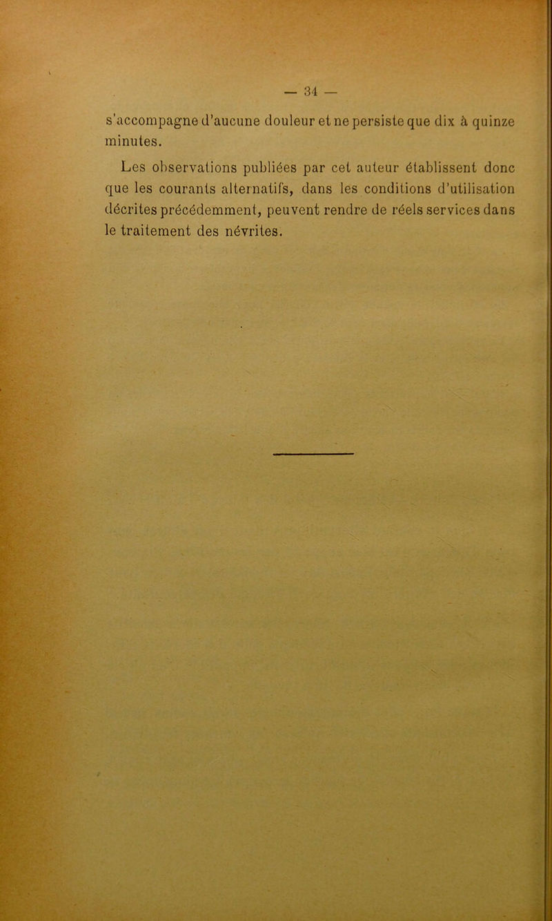 s’accompagne d’aucune douleur et ne persiste que dix à quinze minutes. Les observations publiées par cet auteur établissent donc que les courants alternatifs, dans les conditions d’utilisation décrites précédemment, peuvent rendre de réels services dans le traitement des névrites.