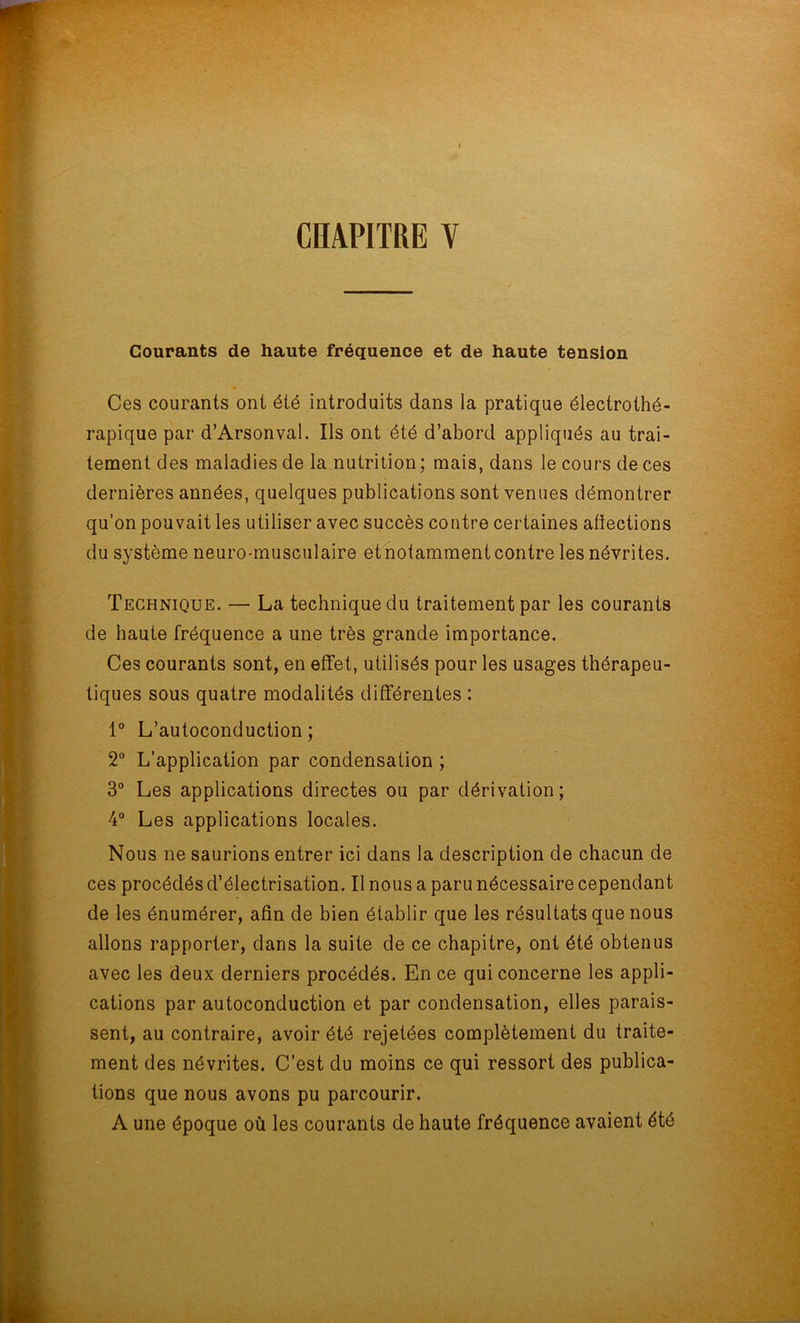 CHAPITRE V Courants de haute fréquence et de haute tension Ces courants ont été introduits dans la pratique électrothé- rapique par d’Arsonval. Ils ont été d’abord appliqués au trai- tement des maladies de la nutrition ; mais, dans le cours de ces dernières années, quelques publications sont venues démontrer qu’on pouvait les utiliser avec succès contre certaines afiections du système neuro-musculaire et notamment contre les névrites. Technique. — La technique du traitement par les courants de haute fréquence a une très grande importance. Ces courants sont, en effet, utilisés pour les usages thérapeu- tiques sous quatre modalités différentes : 1° L’autoconduction; 2° L’application par condensation ; 3° Les applications directes ou par dérivation; 4° Les applications locales. Nous ne saurions entrer ici dans la description de chacun de ces procédés d’électrisation. Il nous a paru nécessaire cependant de les énumérer, afin de bien établir que les résultats que nous allons rapporter, dans la suite de ce chapitre, ont été obtenus avec les deux derniers procédés. En ce qui concerne les appli- cations par autoconduction et par condensation, elles parais- sent, au contraire, avoir été rejetées complètement du traite- ment des névrites. C’est du moins ce qui ressort des publica- tions que nous avons pu parcourir. A une époque où les courants de haute fréquence avaient été