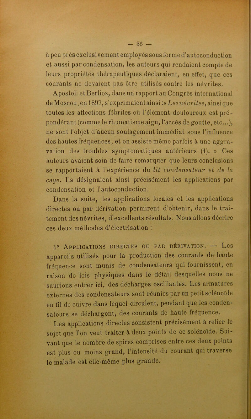 à peu près exclusivement employés sous forme d’autoconduction et aussi par condensation, les auteurs qui rendaient compte de leurs propriétés thérapeutiques déclaraient, en effet, que ces courants ne devaient pas être utilisés contre les névrites. Apostoli et Berlioz, dans un rapport au Congrès international de Moscou, en 1897, s’exprimaientainsi:« Lesnévrites, ainsi que toutes les affections fébriles où l’élément douloureux est pré- pondérant (comme le rhumatisme aigu, l’accès de goutte, etc...), ne sont l’objet d’aucun soulagement immédiat sous l’influence des hautes fréquences, et on assiste même parfois à une aggra- vation des troubles symptomatiques antérieurs (1). » Ces auteurs avaient soin de faire remarquer que leurs conclusions se rapportaient à l’expérience du lit condensateur et de la cage. Ils désignaient ainsi précisément les applications par condensation et l’autoconduction. Dans la suite, les applications locales et les applications directes ou par dérivation permirent d’obtenir, dans le trai- tement des névrites, d’excellents résultats. Nous allons décrire ces deux méthodes d’électrisation : 1° Applications directes ou par dérivation. — Les appareils utilisés pour la production des courants de haute fréquence sont munis de condensateurs qui fournissent, en raison de lois physiques dans le détail desquelles nous ne saurions entrer ici, des décharges oscillantes. Les armatures externes des condensateurs sont réunies par un petit solénoïde en fil de cuivre dans lequel circulent, pendant que les conden- sateurs se déchargent, des courants de haute fréquence. Les applications directes consistent précisément à relier le sujet que l’on veut traiter à deux points de ce solénoïde. Sui- vant que le nombre de spires comprises entre ces deux points est plus ou moins grand, l’intensité du courant qui traverse le malade est elle-même plus grande.