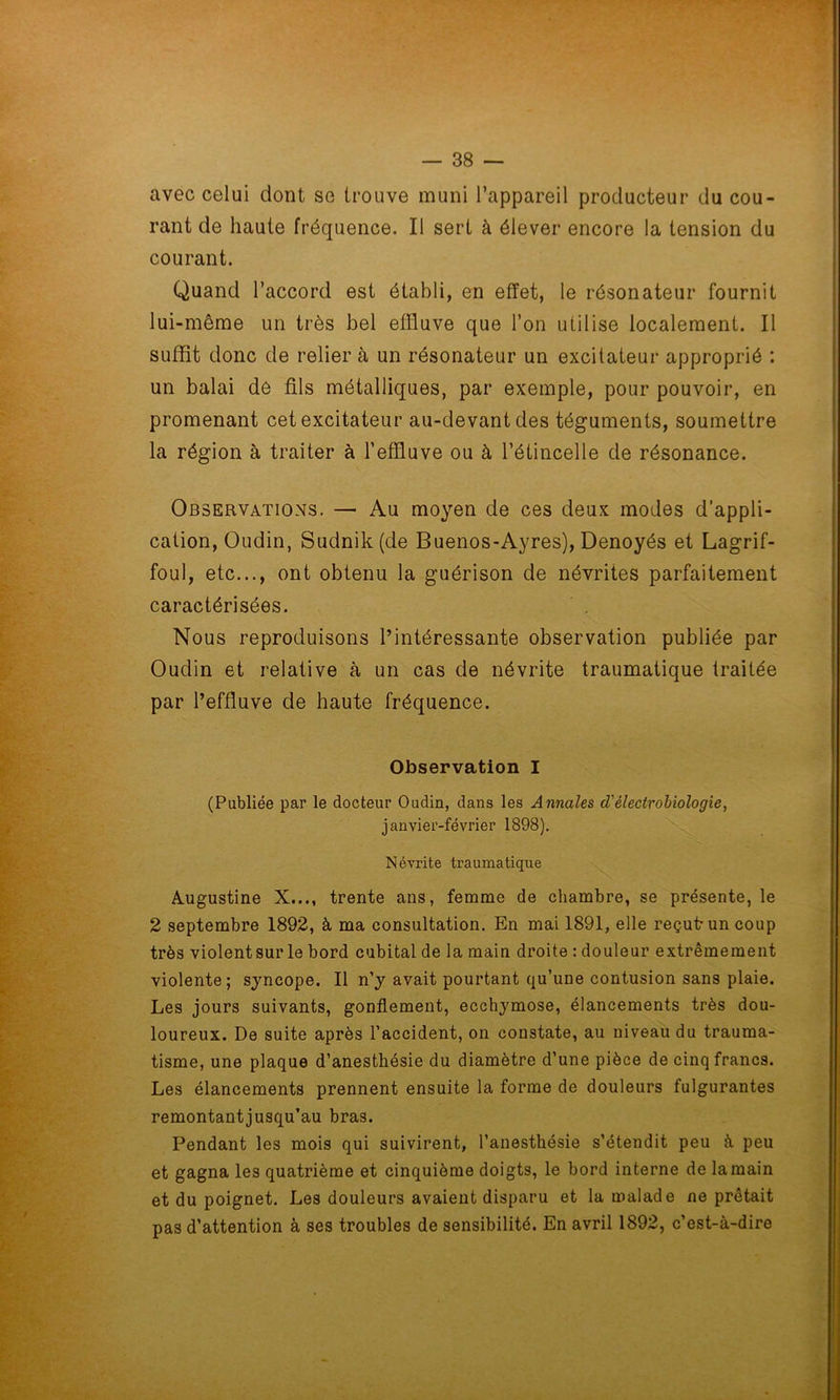 avec celui dont se trouve muni l’appareil producteur du cou- rant de haute fréquence. Il sert à élever encore la tension du courant. Quand l’accord est établi, en effet, le résonateur fournit lui-même un très bel effluve que l’on utilise localement. Il suffit donc de relier à un résonateur un excitateur approprié : un balai dé fils métalliques, par exemple, pour pouvoir, en promenant cet excitateur au-devant des téguments, soumettre la région à traiter à l’effluve ou à l’étincelle de résonance. Observations. — Au moyen de ces deux modes d’appli- cation, Oudin, Sudnik(de Buenos-Ayres), Denoyés et Lagrif- foul, etc..., ont obtenu la guérison de névrites parfaitement caractérisées. Nous reproduisons l’intéressante observation publiée par Oudin et relative à un cas de névrite traumatique traitée par l’effluve de haute fréquence. Observation I (Publiée par le docteur Oudin, dans les Annales <Tèlectrobiologie, janvier-février 1898). Névrite traumatique Augustine X..., trente ans, femme de chambre, se présente, le 2 septembre 1892, à ma consultation. En mai 1891, elle reçut-un coup très violentsur le bord cubital de la main droite : douleur extrêmement violente; syncope. Il n’y avait pourtant qu’une contusion sans plaie. Les jours suivants, gonflement, ecchymose, élancements très dou- loureux. De suite après l’accident, on constate, au niveau du trauma- tisme, une plaque d’anestbésie du diamètre d’une pièce de cinq francs. Les élancements prennent ensuite la forme de douleurs fulgurantes remontantjusqu’au bras. Pendant les mois qui suivirent, l’anesthésie s’étendit peu à peu et gagna les quatrième et cinquième doigts, le bord interne de la main et du poignet. Les douleurs avaient disparu et la malade ne prêtait pas d’attention à ses troubles de sensibilité. En avril 1892, c’est-à-dire