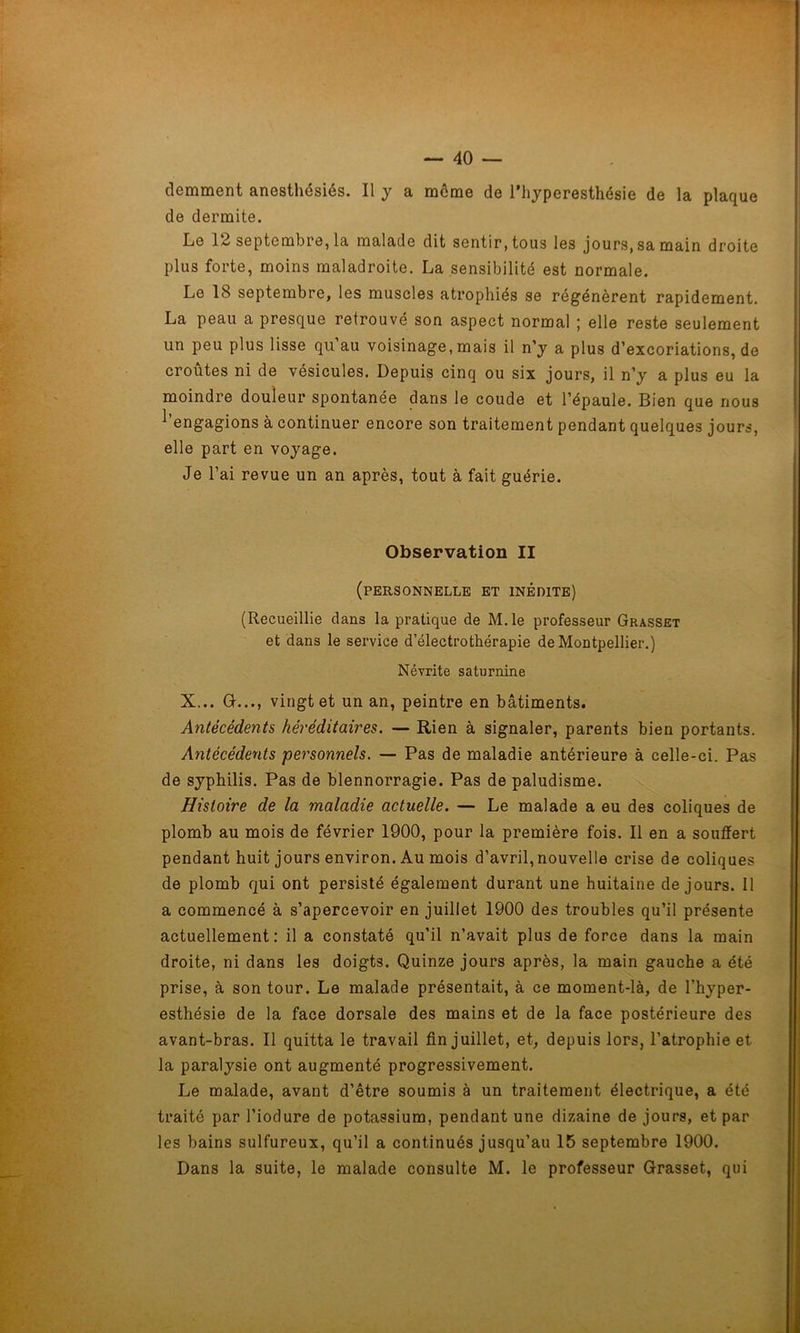 demment anesthésiés. Il y a môme de l’hyperesthésie de la plaque de dermite. Le 12 septembre, la malade dit sentir, tous les jours, sa main droite plus forte, moins maladroite. La sensibilité est normale. Le 18 septembre, les muscles atrophiés se régénèrent rapidement. La peau a presque retrouvé son aspect normal ; elle reste seulement un peu plus lisse qu’au voisinage,mais il n’y a plus d’excoriations, de croûtes ni de vésicules. Depuis cinq ou six jours, il n’y a plus eu la moindre douleur spontanée dans le coude et l’épaule. Bien que nous ^engagions à continuer encore son traitement pendant quelques jours, elle part en voyage. Je l’ai revue un an après, tout à fait guérie. Observation II (personnelle et inédite) (Recueillie dans la pratique de M.le professeur Grasset et dans le service d’électrothérapie de Montpellier.) Névrite saturnine X... G..., vingt et un an, peintre en bâtiments. Antécédents héréditaires. — Rien à signaler, parents bien portants. Antécédents personnels. — Pas de maladie antérieure à celle-ci. Pas de syphilis. Pas de blennorragie. Pas de paludisme. Histoire de la maladie actuelle. — Le malade a eu des coliques de plomb au mois de février 1900, pour la première fois. Il en a souffert pendant huit jours environ. Au mois d’avril, nouvelle crise de coliques de plomb qui ont persisté également durant une huitaine de jours. 11 a commencé à s’apercevoir en juillet 1900 des troubles qu’il présente actuellement: il a constaté qu’il n’avait plus de force dans la main droite, ni dans les doigts. Quinze jours après, la main gauche a été prise, à son tour. Le malade présentait, à ce moment-là, de l’hyper- esthésie de la face dorsale des mains et de la face postérieure des avant-bras. Il quitta le travail fin juillet, et, depuis lors, l’atrophie et la paralysie ont augmenté progressivement. Le malade, avant d’être soumis à un traitement électrique, a été traité par l’iodure de potassium, pendant une dizaine de jours, et par les bains sulfureux, qu’il a continués jusqu’au 15 septembre 1900. Dans la suite, le malade consulte M. le professeur Grasset, qui