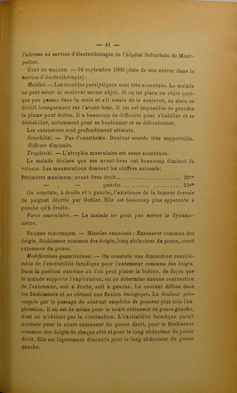 l’adresse au service d’électrothérapie de l’hôpital Suburbain de Mont- pellier. » Etat du malade. — 24 septembre 1900 (date de son entrée dans le service d’électrothérapie) : Motilité. — Les troubles paralytiques sont très accentués. Le malade ne peut saisir ni soulever aucun objet. Si on lui place un objet quel- que peu pesani dans la main et s’il essaie de le soulever, sa main se fléchit brusquement sur l’avant-bras. Il lui est impossible de prendre la plume pour écrire. 11 a beaucoup de difficulté pour s’habiller et se déshabiller, notamment pour se boutonner et se déboutonner. Les extenseurs sont profondément atteints. Sensibilité. — Pas d’anesthésie. Douleur sourde très supportable. Réflexes diminués. Trophicité. — L’atrophie musculaire est assez accentuée. Le malade déclare que ses avant-bras ont beaucoup diminué de volume. Les mensurations donnent les chiffres suivants: Périmètre maximum : avant-bras droit 22cm — — gauche 21«m On constate, à droite et à gauche, l’existence de la tumeur dorsale du poignet décrite par Gubler. Elle est beaucoup plus apparente à gauche qu’à droite. Force musculaire. — Le malade ne peut pas serrer le dynamo- mètre. Examen électrique. — Muscles examinés : Extenseur commun des doigts, fléchisseur commun des doigts, long abducteur du pouce, court extenseur du pouce. Modifications quantitatives. — On constate une diminution considé- rable de l’excitabilité faradique pour l’extenseur commun des doigts. Dans la position extrême où l’on peut placer la bobine, de façon que le malade supporte l’exploration, on ne détermine aucune contraction de l’extenseur, soit à droite, soit à gauche. Le courant diffuse dans les fléchisseurs et on obtient une flexion énergique. La douleur pro- voquée par le passage du courant empêche de pousser plus loin l’ex- ploration. 11 en est de même pour le court extenseur du pouce gauche, dont on n’obtient pas la contraction. L’excitabilité faradique paraît normale pour le court extenseur du pouce droit, pour le fléchisseur commun des doigts de chaque côté et pour le long abducteur du pouce droit. Elle est légèrement diminuée pour le long abducteur du pouce gauche.