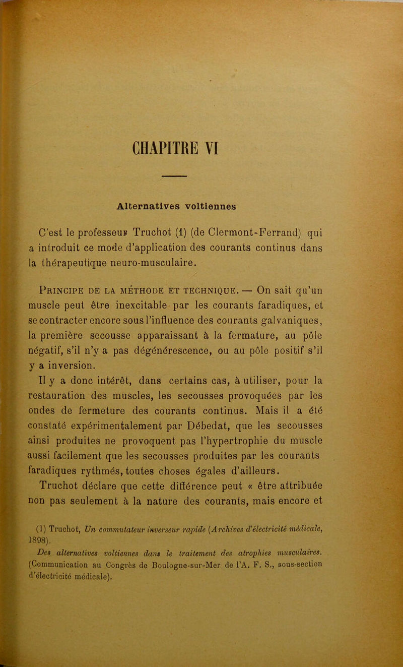 r CHAPITRE VI Alternatives voltiennes C’est le professeup Truchot (1) (de Clermont-Ferrand) qui a introduit ce mode d’application des courants continus dans la thérapeutique neuro-musculaire. Principe de la méthode et technique. — On sait qu’un muscle peut être inexcitable par les courants faradiques, et se contracter encore sous l’influence des courants galvaniques, la première secousse apparaissant à la fermature, au pôle négatif, s’il n’y a pas dégénérescence, ou au pôle positif s’il y a inversion. Il y a donc intérêt, dans certains cas, à utiliser, pour la restauration des muscles, les secousses provoquées par les ondes de fermeture des courants continus. Mais il a été constaté expérimentalement par Débedat, que les secousses ainsi produites ne provoquent pas l’hypertrophie du muscle aussi facilement que les secousses produites par les courants faradiques rythmés, toutes choses égales d’ailleurs. Truchot déclare que cette dilïérence peut « être attribuée non pas seulement à la nature des courants, mais encore et (1) Truchot, Un commutateur inverseur rapide (Archives d'électricité médicale, 1898). Des alternatives voltiennes dans le traitement des atrophies musculaires. (Communication au Congrès de Boulogne-sur-Mer de TA. F. S., sous-section d’électricité médicale).