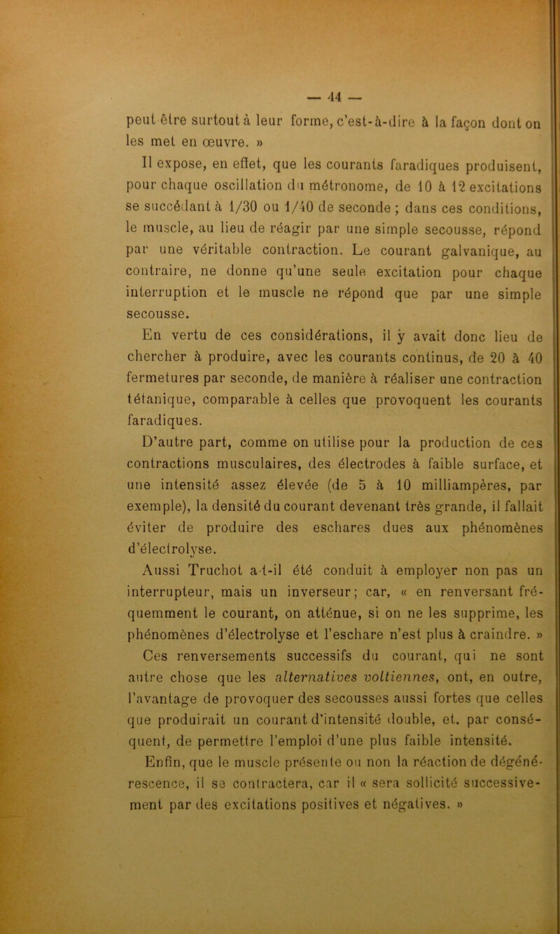 peut être surtout à leur forme, c’est-à-dire à la façon dont on les met en œuvre. » Il expose, en effet, que les courants faradiques produisent, pour chaque oscillation du métronome, de 10 à 12 excitations se succédant à 1/30 ou 1/40 de seconde ; dans ces conditions, le muscle, au lieu de réagir par une simple secousse, répond par une véritable contraction. Le courant galvanique, au contraire, ne donne qu’une seule excitation pour chaque interruption et le muscle ne répond que par une simple secousse. En vertu de ces considérations, il y avait donc lieu de chercher à produire, avec les courants continus, de 20 à 40 fermetures par seconde, de manière à réaliser une contraction tétanique, comparable à celles que provoquent les courants faradiques. D’autre part, comme on utilise pour la production de ces contractions musculaires, des électrodes à faible surface, et une intensité assez élevée (de 5 à 10 milliampères, par exemple), la densité du courant devenant très grande, il fallait éviter de produire des eschares dues aux phénomènes d’électrolyse. Aussi Truchot a-t-il été conduit à employer non pas un interrupteur, mais un inverseur; car, « en renversant fré- quemment le courant, on atténue, si on ne les supprime, les phénomènes d’électrolyse et l’eschare n’est plus à craindre. » Ces renversements successifs du courant, qui ne sont autre chose que les alternatives vottiennes, ont, en outre, l’avantage de provoquer des secousses aussi fortes que celles que produirait un courant d’intensité double, et. par consé- quent, de permettre l’emploi d’une plus faible intensité. Enfin, que le muscle présente ou non la réaction de dégéné- rescence, il se contractera, car il « sera sollicité successive- ment par des excitations positives et négatives. »