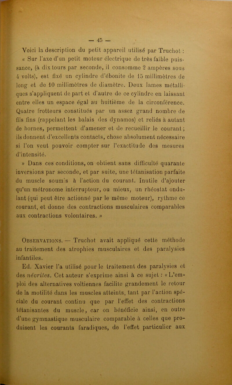 Voici la description du petit appareil utilisé par Truchot : « Sur Taxe d’un petit moteur électrique de très faible puis- sance, (à dix tours par seconde, il consomme 2 ampères sous 4 volts), est fixé un cylindre d’ébonite de 15 millimètres de long et de 10 millimètres de diamètre. Deux lames métalli- ques s’appliquent de part et d’autre de ce cylindre en laissant entre elles un espace égal au huitième de la circonférence. Quatre frotteurs constitués par un assez grand nombre de fils fins (rappelant les balais des dynamos) et reliés à autant de bornes, permettent d’amener et de recueillir le courant; ils donnent d’excellents contacts, chose absolument nécessaire si l’on veut pouvoir compter sur l’exactitude des mesures d’intensité. » Dans ces conditions, on obtient sans difficulté quarante inversions par seconde, et par suite, une tétanisation parfaite du muscle soumis à l’action du courant. Inutile d’ajouter qu’un métronome interrupteur, ou mieux, un rhéostat ondu- lant (qui peut être actionné par le même moteur), rythme ce courant, et donne des contractions musculaires comparables aux contractions volontaires. » Observations. — Truchot avait appliqué cette méthode au traitement des atrophies musculaires et des paralysies infantiles. Ed. Xavier l’a utilisé pour le traitement des paralysies et des névrites. Cet auteur s’exprime ainsi à ce sujet: «L’em- ploi des alternatives voltiennes facilite grandement le retour de la motilité dans les muscles atteints, tant par l’action spé- ciale du courant continu que par l’effet des contractions tétanisantes du muscle, car on bénéficie ainsi, en outre d’une gymnastique musculaire comparable cà celles que pro- duisent les courants faradiques, de l’effet particulier aux