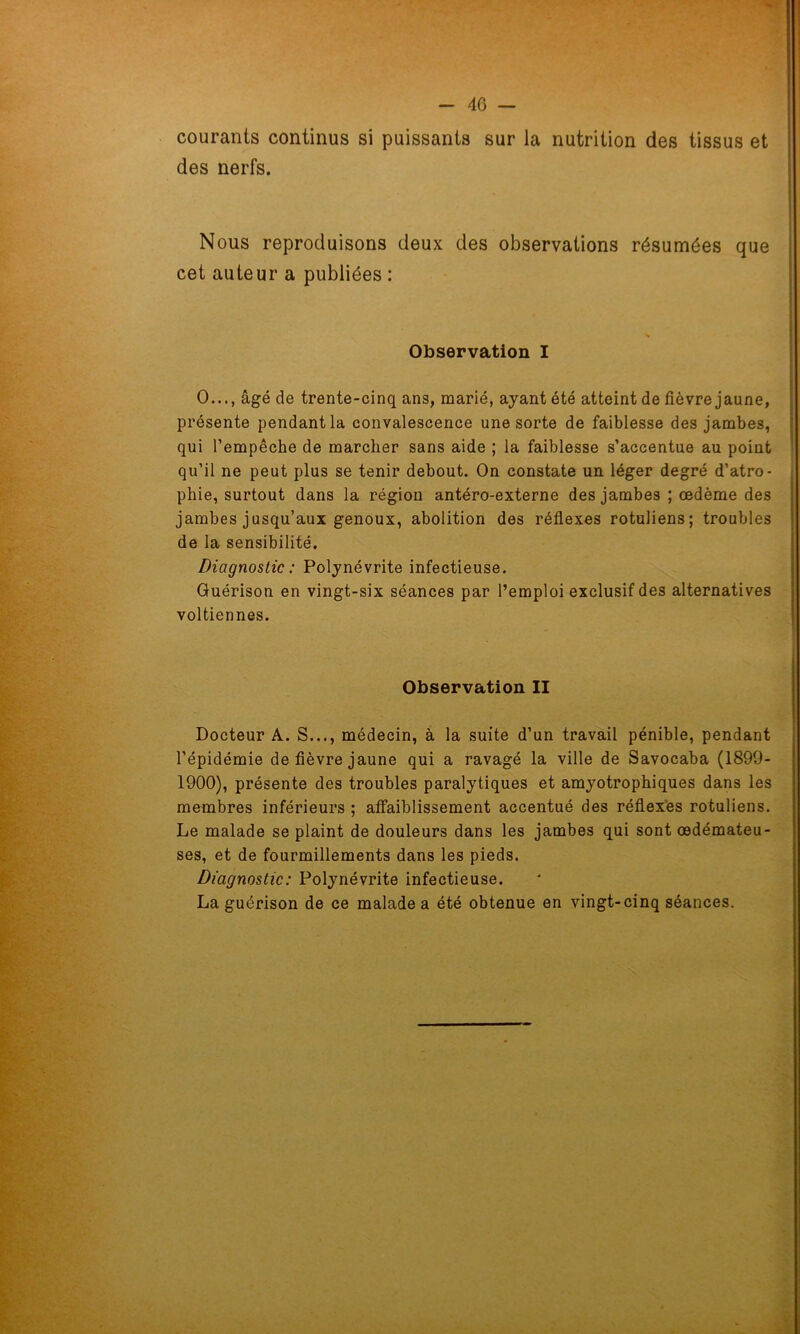 courants continus si puissants sur la nutrition des tissus et des nerfs. Nous reproduisons deux des observations résumées que cet auteur a publiées : Observation I O..., âgé de trente-cinq ans, marié, ayant été atteint de fièvre jaune, présente pendant la convalescence une sorte de faiblesse des jambes, qui l’empêche de marcher sans aide ; la faiblesse s’accentue au point qu’il ne peut plus se tenir debout. On constate un léger degré d’atro- phie, surtout dans la région antéro-externe des jambes ; œdème des jambes jusqu’aux genoux, abolition des réflexes rotuliens; troubles de la sensibilité. Diagnostic : Polynévrite infectieuse. Guérison en vingt-six séances par l’emploi exclusif des alternatives voltiennes. Observation II Docteur A. S..., médecin, à la suite d’un travail pénible, pendant l’épidémie de fièvre jaune qui a ravagé la ville de Savocaba (1899- 1900), présente des troubles paralytiques et amyotrophiques dans les membres inférieurs ; affaiblissement accentué des réflexes rotuliens. Le malade se plaint de douleurs dans les jambes qui sont œdémateu- ses, et de fourmillements dans les pieds. Diagnostic: Polynévrite infectieuse. La guérison de ce malade a été obtenue en vingt-cinq séances.