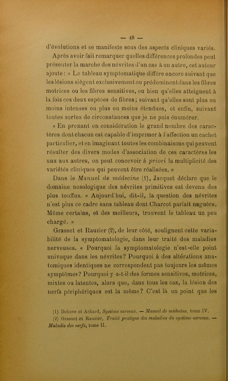 d’évolutions et se manifeste sous des aspects cliniques variés. Après avoir fait remarquer quelles différences profondes peut présenter la marche des névrites d’un cas à un autre, cet auteur ajoute : « Le tableau symptomatiqüe diffère encore suivant que les lésions siègent exclusivementou prédominentdans les fibres motrices ou les fibres sensitives, ou bien qu’elles atteignent à la fois ces deux espèces de fibres ; suivant qu’elles sont plus ou moins intenses ou plus ou moins étendues, et enfin, suivant toutes sortes de circonstances que je ne puis énumérer. » En prenant en considération le grand nombre des carac- tères dont chacun est capable d’imprimer à l’affection un cachet particulier, et en imaginant toutes les combinaisons qui peuvent résulter des divers modes d’association de ces caractères les uns aux autres, on peut concevoir à priori la multiplicité des variétés cliniques qui peuvent être réalisées. » Dans le Manuel de médecine (1), Jacquet déclare que le domaine nosologique des névrites primitives est devenu des plus touffus. « Aujourd’hui, dit-il, la question des névrites n’est plus ce cadre sans tableau dont Charcot parlait naguère. Même certains, et des meilleurs, trouvent le tableau un peu chargé. » Grasset et Rauzier (2), de leur côté, soulignent cette varia- bilité de la symptomatologie, dans leur traité des maladies nerveuses. « Pourquoi la symptomatologie n’est-elle point univoque dans les névrites? Pourquoi à des altérations ana- tomiques identiques ne correspondent pas toujours les mêmes symptômes? Pourquoi y a-t-il des formes sensitives, motrices, mixtes ou latentes, alors que, dans tous les cas, la lésion des nerfs périphériques est la même? C’est là un point que les (1) Debove et Achard, Système nerveux. — Manuel de médecine, tome IV. (2) Grasset et Rauzier, Traité pratique des maladies du système nerveux. — Maladie des nerfs, tome II.