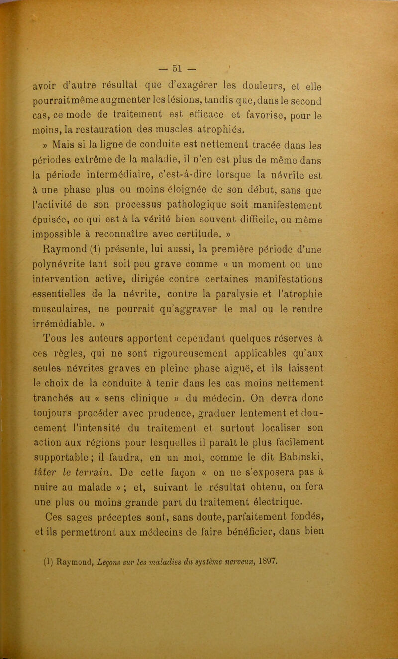 avoir d’autre résultat que d’exagérer les douleurs, et elle pourraitmême augmenter les lésions, tandis que, dans le second cas, ce mode de traitement est efficace et favorise, pour le moins, la restauration des muscles atrophiés. » Mais si la ligne de conduite est nettement tracée dans les périodes extrême de la maladie, il n’en est plus de même dans la période intermédiaire, c’est-à-dire lorsque la névrite est à une phase plus ou moins éloignée de son début, sans que l’activité de son processus pathologique soit manifestement épuisée, ce qui est à la vérité bien souvent difficile, ou même impossible à reconnaître avec certitude. » Raymond (1) présente, lui aussi, la première période d’une polynévrite tant soit peu grave comme « un moment ou une intervention active, dirigée contre certaines manifestations essentielles de la névrite, contre la paralysie et l’atrophie musculaires, ne pourrait qu’aggraver le mal ou le rendre irrémédiable. » Tous les auteurs apportent cependant quelques réserves à ces règles, qui ne sont rigoureusement applicables qu’aux seules névrites graves en pleine phase aiguë, et ils laissent le choix de la conduite à tenir dans les cas moins nettement tranchés au « sens clinique » du médecin. On devra donc toujours procéder avec prudence, graduer lentement et dou- cement l’intensité du traitement et surtout localiser son action aux régions pour lesquelles il paraît le plus facilement supportable; il faudra, en un mot, comme le dit Babinski, tâter le terrain. De cette façon « on ne s’exposera pas à nuire au malade » ; et, suivant le résultat obtenu, on fera une plus ou moins grande part du traitement électrique. Ces sages préceptes sont, sans doute, parfaitement fondés, et ils permettront aux médecins de faire bénéficier, dans bien (1) Raymond, Leçons sur les maladies du système nerveux, 1897.