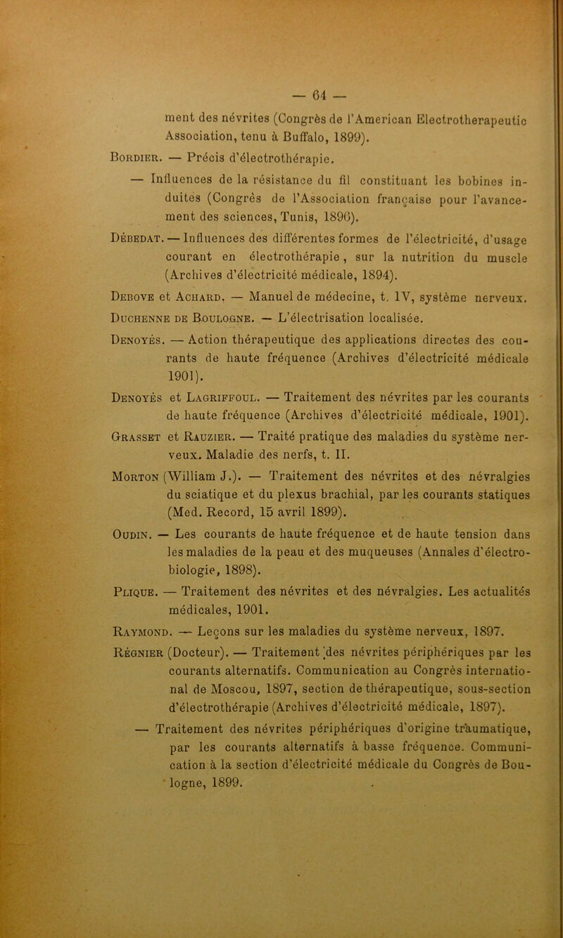 ment des névrites (Congrès de J’American Electrotherapeutic Association, tenu à Buffalo, 1899). Bordier. — Précis d’électrothérapie. — Influences de la résistance du fil constituant les bobines in- duites (Congrès de l’Association française pour l’avance- ment des sciences, Tunis, 1890). Débedat.— Influences des différentes formes de l’électricité, d’usage courant en électrothérapie, sur la nutrition du muscle (Archives d’électricité médicale, 1894). Debove et Achard. — Manuel de médecine, t. IV, système nerveux. Duchenne de Boulogne. — L’électrisation localisée. Denoyés. — Action thérapeutique des applications directes des cou- rants de haute fréquence (Archives d’électricité médicale 1901). Denoyés et Lagriffoul. — Traitement des névrites par les courants de haute fréquence (Archives d’électricité médicale, 1901). Grasset et Rauzier. — Traité pratique des maladies du système ner- veux. Maladie des nerfs, t. II. Morton (William J.). — Traitement des névrites et des névralgies du sciatique et du plexus brachial, parles courants statiques (Med. Record, 15 avril 1899). Oudin. — Les courants de haute fréquence et de haute tension dans les maladies de la peau et des muqueuses (Annales d’électro- biologie, 1898). Plique. — Traitement des névrites et des névralgies. Les actualités médicales, 1901. Raymond. — Leçons sur les maladies du système nerveux, 1897. Régnier (Docteur). — Traitement )des névrites périphériques par les courants alternatifs. Communication au Congrès internatio- nal de Moscou, 1897, section de thérapeutique, sous-section d’électrothérapie (Archives d’électricité médicale, 1897). — Traitement des névrites périphériques d’origine traumatique, par les courants alternatifs à basse fréquence. Communi- cation à la section d’électricité médicale du Congrès de Bou- logne, 1899.