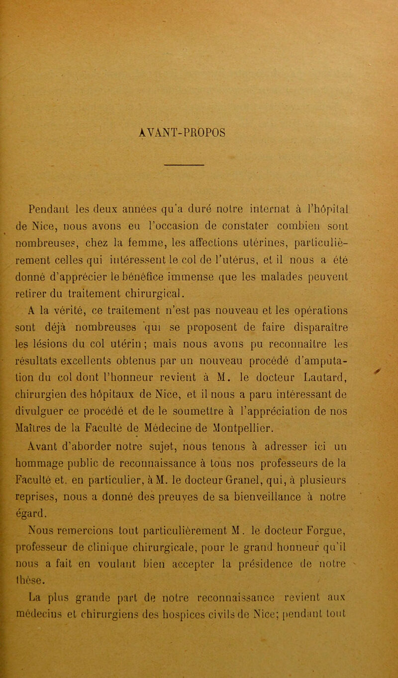 AVANT-PROPOS Pendant les deux années qu’a duré notre internat à l’hôpital de Nice, nous avons eu l’occasion de constater combien sont nombreuses, chez la femme, les affections utérines, particuliè- rement celles qui intéressent le col de l’utérus, et il nous a été donné d’apprécier le bénéfice immense que les malades peuvent retirer du traitement chirurgical. A la vérité, ce traitement n’est pas nouveau et les opérations sont déjà nombreuses qui se proposent de faire disparaître les lésions du col utérin ; mais nous avons pu reconnaître les résultats excellents obtenus par un nouveau procédé d’amputa- tion du col dont l’honneur revient à M. le docteur Lautard, chirurgien des hôpitaux de Nice, et il nous a paru intéressant de divulguer ce procédé et de le soumettre à l’appréciation de nos MaîLres de la Faculté de Médecine de Montpellier. Avant d’aborder notre sujet, nous tenons à adresser ici un hommage public de reconnaissance à tous nos professeurs de la Faculté et. en particulier, àM. le docteur Granel, qui, à plusieurs reprises, nous a donné des preuves de sa bienveillance à notre égard. Nous remercions tout particulièrement M. le docteur Forgue, professeur de clinique chirurgicale, pour le grand honneur qu’il nous a fait en voulant bien accepter la présidence de notre thèse. La plus grande part de notre reconnaissance revient aux médecins et chirurgiens des hospices civils de Nice; pendant tout