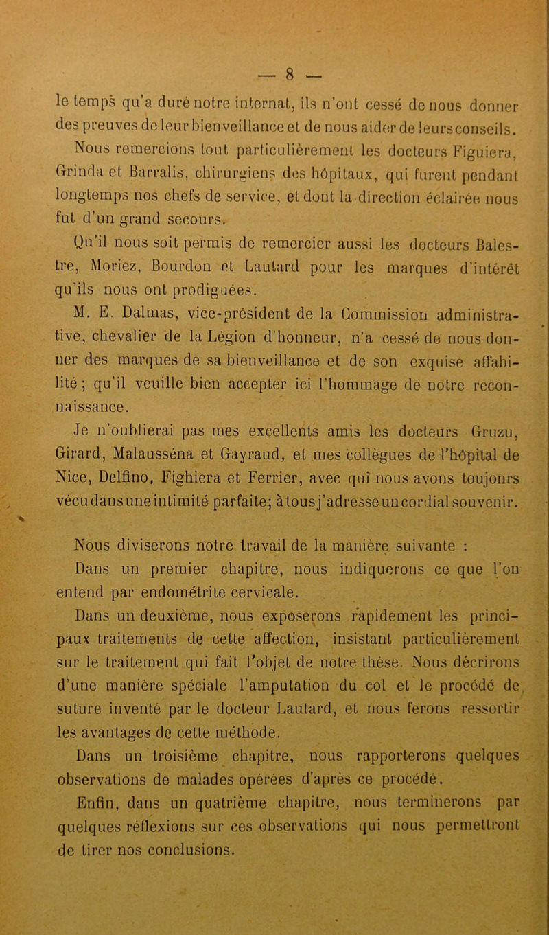 le temps qu a duré notre internat, ils n’ont cessé de nous donner des preuves de leur bienveillance et de nous aider de leurs conseils. Nous remercions tout particulièrement les docteurs Figuiera, Gianda et Barralis, chirurgiens des hôpitaux, qui furent pendant longtemps nos chefs de service, et dont la direction éclairée nous fut d’un grand secours. Qu’il nous soit permis de remercier aussi les docteurs Bales- tre, Moriez, Bourdon et Lautard pour les marques d’intérêt qu’ils nous ont prodiguées. M. E. Dalmas, vice-président de la Commission administra- tive, chevalier de la Légion d’honneur, n’a cessé de nous don- ner des marques de sa bienveillance et de son exquise affabi- lité ; qu’il veuille bien accepter ici l’hommage de notre recon- naissance. Je n’oublierai pas mes excellents amis les docteurs Gruzu, Girard, Malausséna et Gayraud, et mes collègues de l'hôpital de Nice, Delfino, Fighiera et Ferrier, avec qui nous avons toujonrs vécu dans une intimité parfaite; à tous j’adresse un cordial souvenir. Nous diviserons notre travail de la manière suivante : Dans un premier chapitre, nous indiquerons ce que l’on entend par endométrite cervicale. Dans un deuxième, nous exposerons rapidement les princi- paux traitements de cette affection, insistant particulièrement sur le traitement qui fait l’objet de notre thèse. Nous décrirons d’une manière spéciale l’amputation du col et le procédé de suture inventé par le docteur Lautard, et nous ferons ressortir les avantages de cette méthode. Dans un troisième chapitre, nous rapporterons quelques observations de malades opérées d’après ce procédé. Enfin, dans un quatrième chapitre, nous terminerons par quelques réflexions sur ces observations qui nous permettront de tirer nos conclusions.