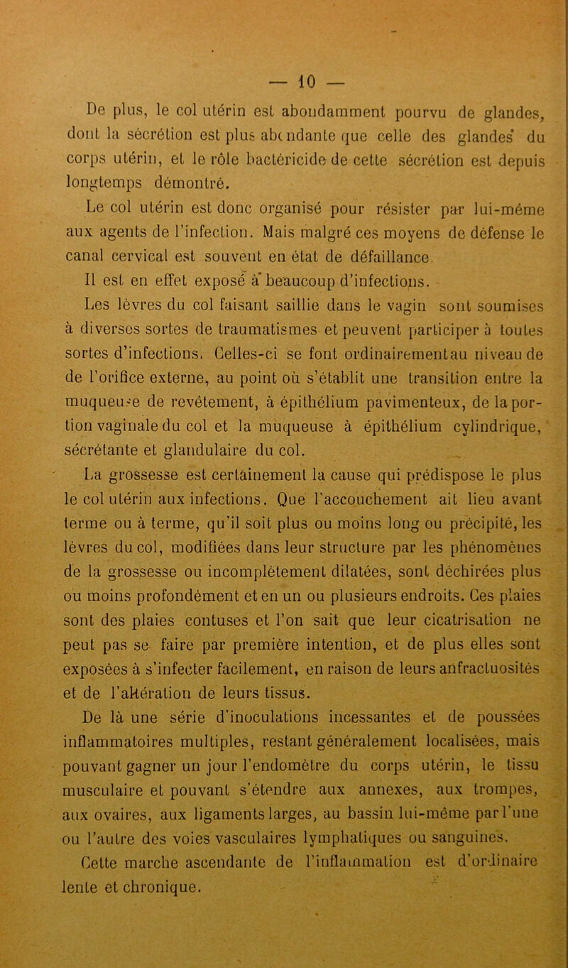 De plus, le col utérin est abondamment pourvu de glandes, dont la sécrétion est plus abondante que celle des glandes* du corps utérin, et le rôle bactéricide de cette sécrétion est depuis longtemps démontré. Le col utérin est donc organisé pour résister par lui-même aux agents de l’infection. Mais malgré ces moyens de défense le canal cervical est souvent en état de défaillance. Il est en effet exposé à beaucoup d’infections. Les lèvres du col faisant saillie dans le vagin sont soumises à diverses sortes de traumatismes et peuvent participer à toutes sortes d’infections. Celles-ci se font ordinairementau niveau de de l’orifice externe, au point où s’établit une transition entre la muqueuse de revêtement, à épithélium pavimenteux, de lapor- tion vaginale du col et la muqueuse à épithélium cylindrique, sécrétante et glandulaire du col. La grossesse est certainement la cause qui prédispose le plus le col utérin aux infections. Que l’accouchement ait lieu avant terme ou à terme, qu’il soit plus ou moins long ou précipité, les lèvres du col, modifiées dans leur structure par les phénomènes de la grossesse ou incomplètement dilatées, sont déchirées plus ou moins profondément et en un ou plusieurs endroits. Ces plaies sont des plaies confuses et l’on sait que leur cicatrisation ne peut pas se faire par première intention, et de plus elles sont exposées à s’infecter facilement, en raison de leurs anfractuosités et de l’akération de leurs tissus. De là une série d’inoculations incessantes et de poussées inflammatoires multiples, restant généralement localisées, mais pouvant gagner un jour l’endomètre du corps utérin, le tissu musculaire et pouvant s’étendre aux annexes, aux trompes, aux ovaires, aux ligaments larges, au bassin lui-même par l’une ou l’autre des voies vasculaires lymphatiques ou sanguines. Cette marche ascendante de l’inflammation est d’ordinaire lente et chronique.