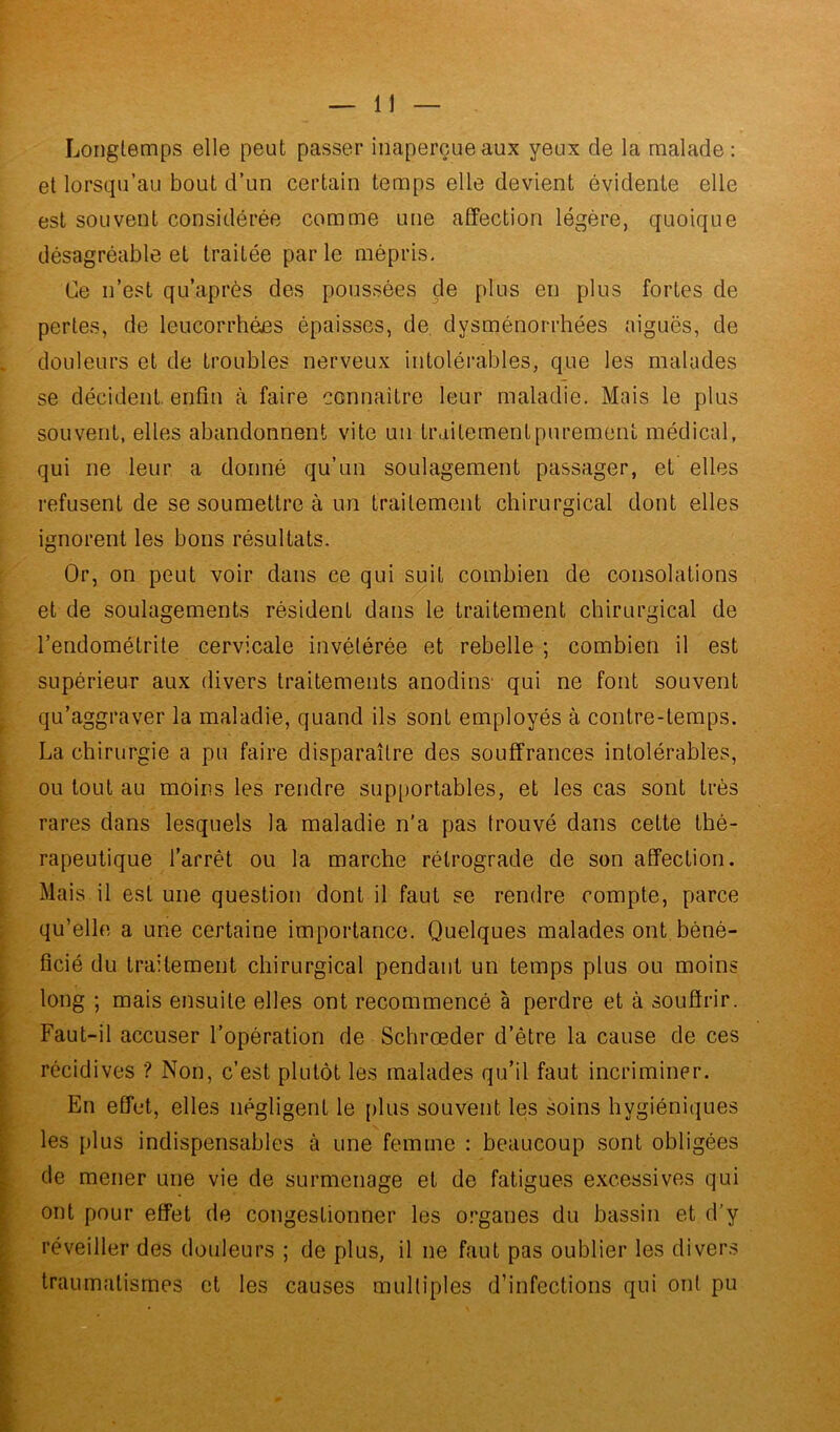 Longtemps elle peut passer inaperçue aux yeux de la malade: et lorsqu’au bout d’un certain temps elle devient évidente elle est souvent considérée comme une affection légère, quoique désagréable et traitée parle mépris. Ce n’est qu’après des poussées çle plus en plus fortes de pertes, de leucorrhées épaisses, de dysménorrhées aiguës, de douleurs et de troubles nerveux intolérables, que les malades se décident, enfin à faire connaître leur maladie. Mais le plus souvent, elles abandonnent vite un traitement purement médical, qui ne leur a donné qu’un soulagement passager, et elles refusent de se soumettre à un traitement chirurgical dont elles ignorent les bons résultats. Or, on peut voir dans ce qui suit combien de consolations et de soulagements résident dans le traitement chirurgical de l’endométrite cervicale invétérée et rebelle ; combien il est supérieur aux divers traitements anodins- qui ne font souvent qu’aggraver la maladie, quand ils sont employés à contre-temps. La chirurgie a pu faire disparaître des souffrances intolérables, ou tout au moins les rendre supportables, et les cas sont très rares dans lesquels la maladie n’a pas trouvé dans cette thé- rapeutique l’arrêt ou la marche rétrograde de son affection. Mais il est une question dont il faut se rendre compte, parce qu’elle a une certaine importance. Quelques malades ont béné- ficié du traitement chirurgical pendant un temps plus ou moins long ; mais ensuite elles ont recommencé à perdre et à souffrir. Faut-il accuser l’opération de Schrœder d’être la cause de ces récidives ? Non, c’est plutôt les malades qu’il faut incriminer. En effet, elles négligent le plus souvent les soins hygiéniques les plus indispensables à une femme : beaucoup sont obligées de mener une vie de surmenage et de fatigues excessives qui ont pour effet de congestionner les organes du bassin et d’y réveiller des douleurs ; de plus, il ne faut pas oublier les divers traumatismes et les causes multiples d’infections qui ont pu