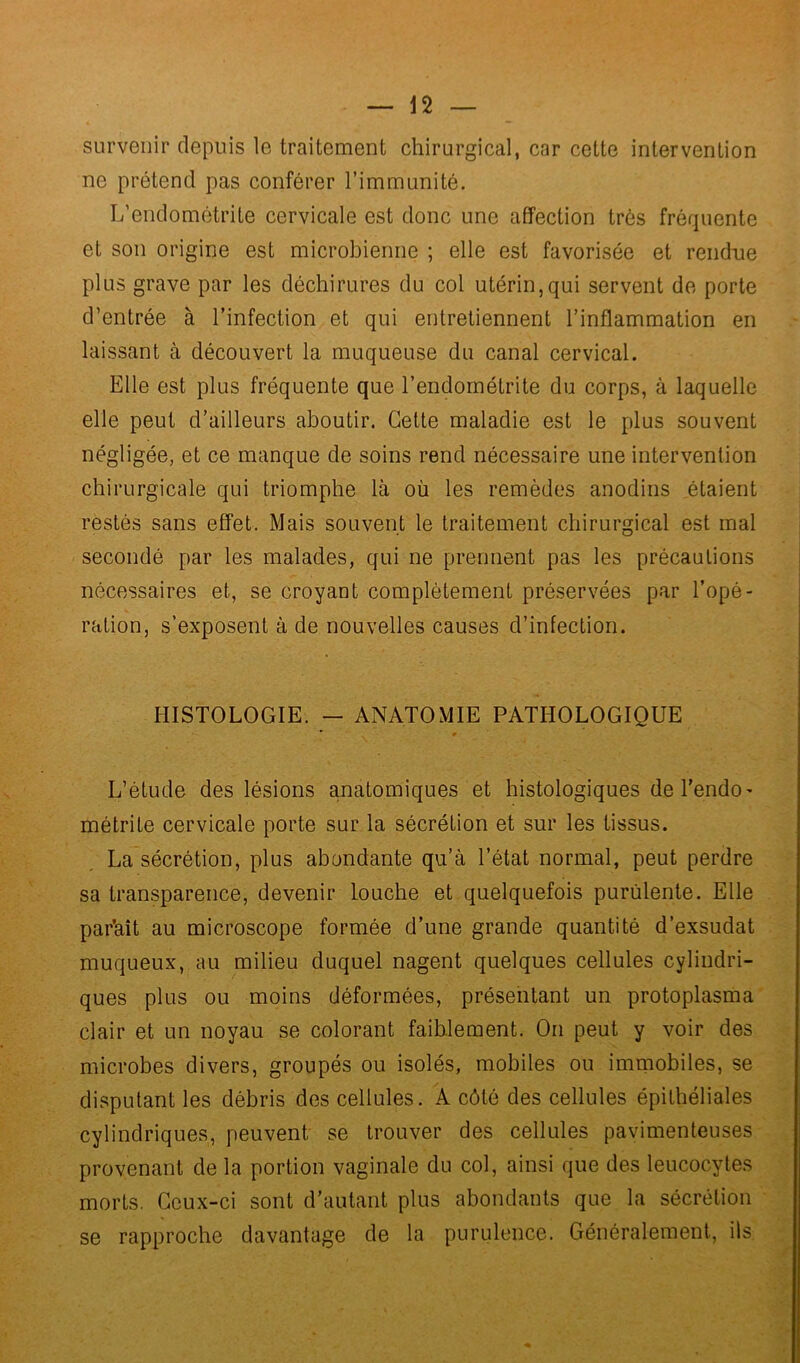 survenir depuis le traitement chirurgical, car cette intervention ne prétend pas conférer l’immunité. L’endométrite cervicale est donc une affection très fréquente et son origine est microbienne ; elle est favorisée et rendue plus grave par les déchirures du col utérin,qui servent de porte d’entrée à l’infection et qui entretiennent l’inflammation en laissant à découvert la muqueuse du canal cervical. Elle est plus fréquente que l’endométrite du corps, à laquelle elle peut d’ailleurs aboutir. Cette maladie est le plus souvent négligée, et ce manque de soins rend nécessaire une intervention chirurgicale qui triomphe là où les remèdes anodins étaient restés sans effet. Mais souvent le traitement chirurgical est mal secondé par les malades, qui ne prennent pas les précautions nécessaires et, se croyant complètement préservées par l’opé- ration, s’exposent à de nouvelles causes d’infection. HISTOLOGIE. - ANATOMIE PATHOLOGIQUE L’étude des lésions anatomiques et histologiques de l’endo- métrite cervicale porte sur la sécrétion et sur les tissus. La sécrétion, plus abondante qu’à l’état normal, peut perdre sa transparence, devenir louche et quelquefois purulente. Elle par’aît au microscope formée d’une grande quantité d’exsudat muqueux, au milieu duquel nagent quelques cellules cylindri- ques plus ou moins déformées, présentant un protoplasma clair et un noyau se colorant faiblement. On peut y voir des microbes divers, groupés ou isolés, mobiles ou immobiles, se disputant les débris des cellules. A côté des cellules épithéliales cylindriques, peuvent se trouver des cellules pavimenteuses provenant de la portion vaginale du col, ainsi que des leucocytes morts. Ceux-ci sont d’autant plus abondants que la sécrétion se rapproche davantage de la purulence. Généralement, ils