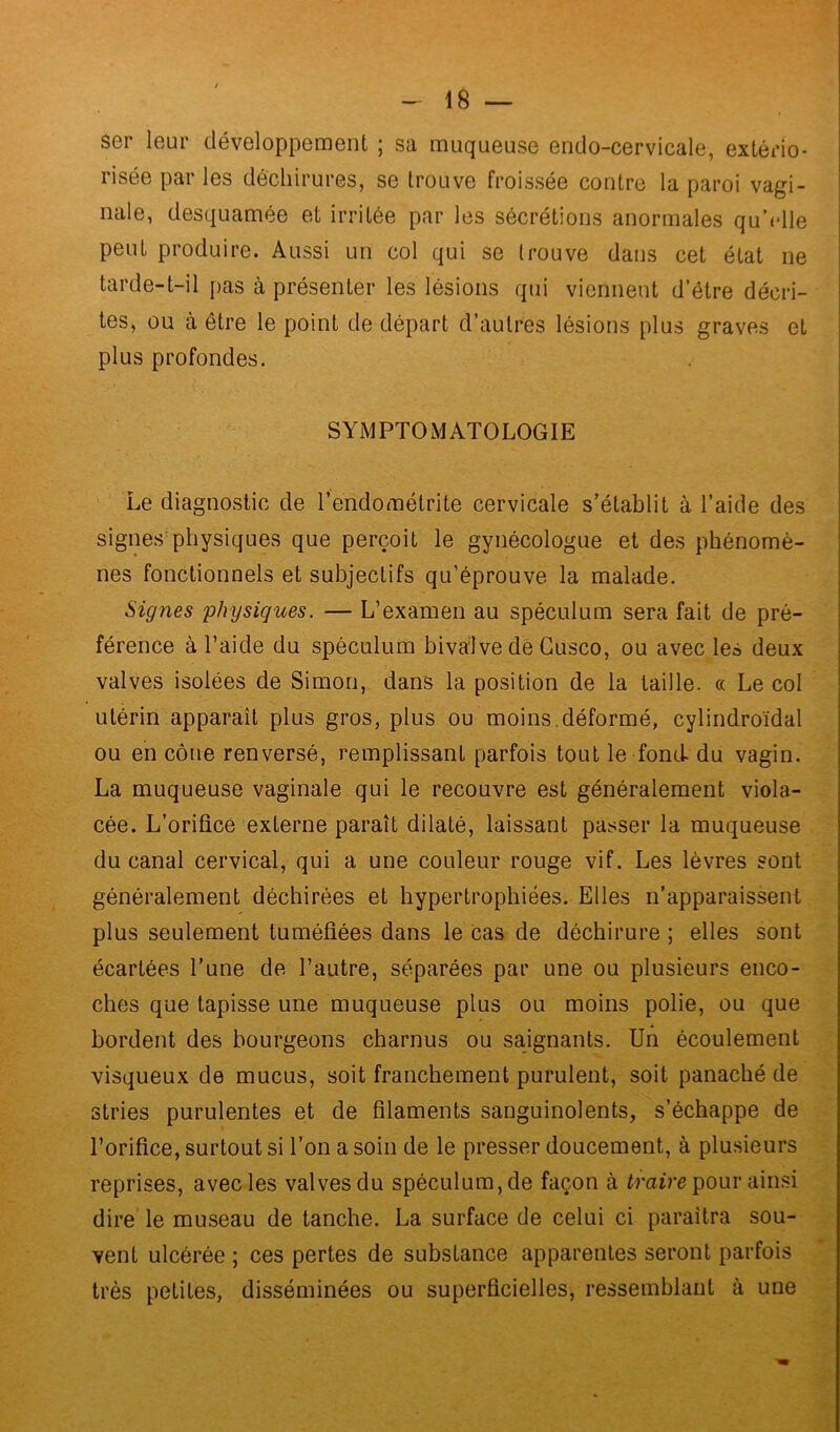 ser leur développement ; sa muqueuse endo-cervicale, extério- risée par les déchirures, se trouve froissée contre la paroi vagi- nale, desquamée et irritée par les sécrétions anormales qu’elle peut produire. Aussi un col qui se trouve dans cet état ne tarde-t-il pas à présenter les lésions qui viennent d’étre décri- tes, ou à être le point de départ d’autres lésions plus graves et plus profondes. SYMPTOMATOLOGIE Le diagnostic de l’endométrite cervicale s’établit à l’aide des signes physiques que perçoit le gynécologue et des phénomè- nes fonctionnels et subjectifs qu’éprouve la malade. Signes physiques. — L’examen au spéculum sera fait de pré- férence à l’aide du spéculum bivalve de Cusco, ou avec les deux valves isolées de Simon, dans la position de la taille. « Le col utérin apparaît plus gros, plus ou moins.déformé, cylindroïdal ou en cône renversé, remplissant parfois tout le fond du vagin. La muqueuse vaginale qui le recouvre est généralement viola- cée. L’orifice externe paraît dilaté, laissant passer la muqueuse du canal cervical, qui a une couleur rouge vif. Les lèvres sont généralement déchirées et hypertrophiées. Elles n’apparaissent plus seulement tuméfiées dans le cas de déchirure ; elles sont écartées l’une de l’autre, séparées par une ou plusieurs enco- ches que tapisse une muqueuse plus ou moins polie, ou que bordent des bourgeons charnus ou saignants. Un écoulement visqueux de mucus, soit franchement purulent, soit panaché de stries purulentes et de filaments sanguinolents, s’échappe de l’orifice, surtout si Ton a soin de le presser doucement, à plusieurs reprises, avec les valves du spéculum, de façon à traire pour ainsi dire le museau de tanche. La surface de celui ci paraîtra sou- vent ulcérée ; ces pertes de substance apparentes seront parfois très petites, disséminées ou superficielles, ressemblant à une