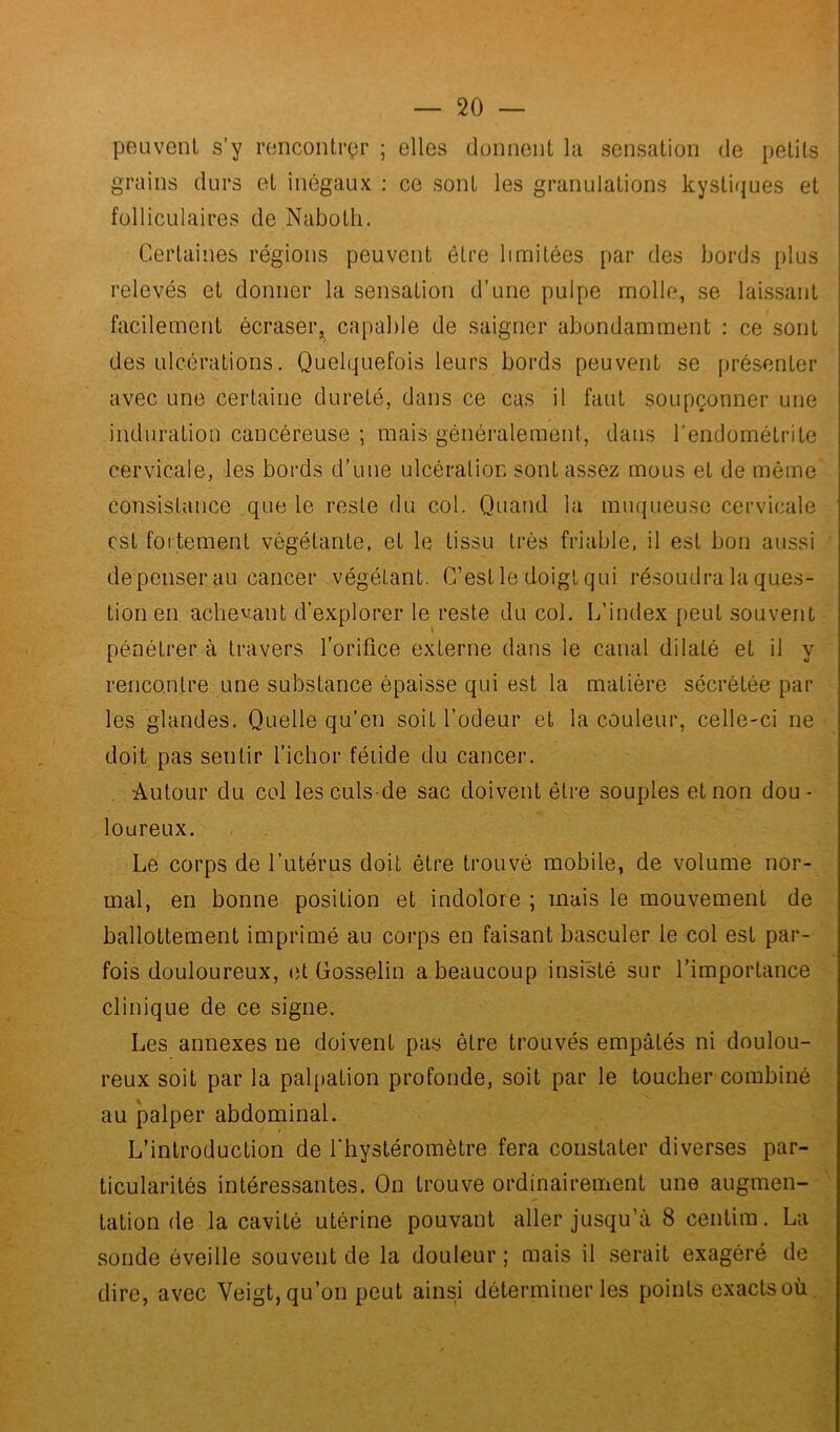 peuvent s’y rencontrer ; elles donnent la sensation de petits grains durs et inégaux : ce sont les granulations kystiques et folliculaires de Naboth. Certaines régions peuvent être limitées par des bords plus relevés et donner la sensation d’une pulpe molle, se laissant facilement écraser,, capable de saigner abondamment : ce sont des ulcérations. Quelquefois leurs bords peuvent se présenter avec une certaine dureté, dans ce cas il faut soupçonner une induration cancéreuse ; mais généralement, dans l’endométrite cervicale, les bords d’une ulcération sont assez mous et de même consistance que le reste du col. Quand la muqueuse cervicale est fortement végétante, et le tissu très friable, il est bon aussi dépenser au cancer végétant. C’est le doigt qui résoudra la ques- tion en achetant d’explorer le reste du col. L'index peut souvent pénétrer à travers l’orifice externe dans le canal dilaté et il y rencontre une substance épaisse qui est la matière sécrétée par les glandes. Quelle qu’en soit l’odeur et la couleur, celle-ci ne doit pas sentir l’ichor fétide du cancer. Autour du col lesculsde sac doivent être souples et non dou- loureux. Le corps de l’utérus doit être trouvé mobile, de volume nor- mal, en bonne position et indolore ; mais le mouvement de ballottement imprimé au corps en faisant basculer le col est par- fois douloureux, et Gosselin a beaucoup insisté sur l’importance clinique de ce signe. Les annexes ne doivent pas être trouvés empâtés ni doulou- reux soit par la palpation profonde, soit par le toucher combiné au palper abdominal. L’introduction de l’hystéromètre fera constater diverses par- ticularités intéressantes. On trouve ordinairement une augmen- tation de la cavité utérine pouvant aller jusqu'à 8 centira. La sonde éveille souvent de la douleur ; mais il serait exagéré de dire, avec Yeigt, qu’on peut ainsi déterminer les points exacts où