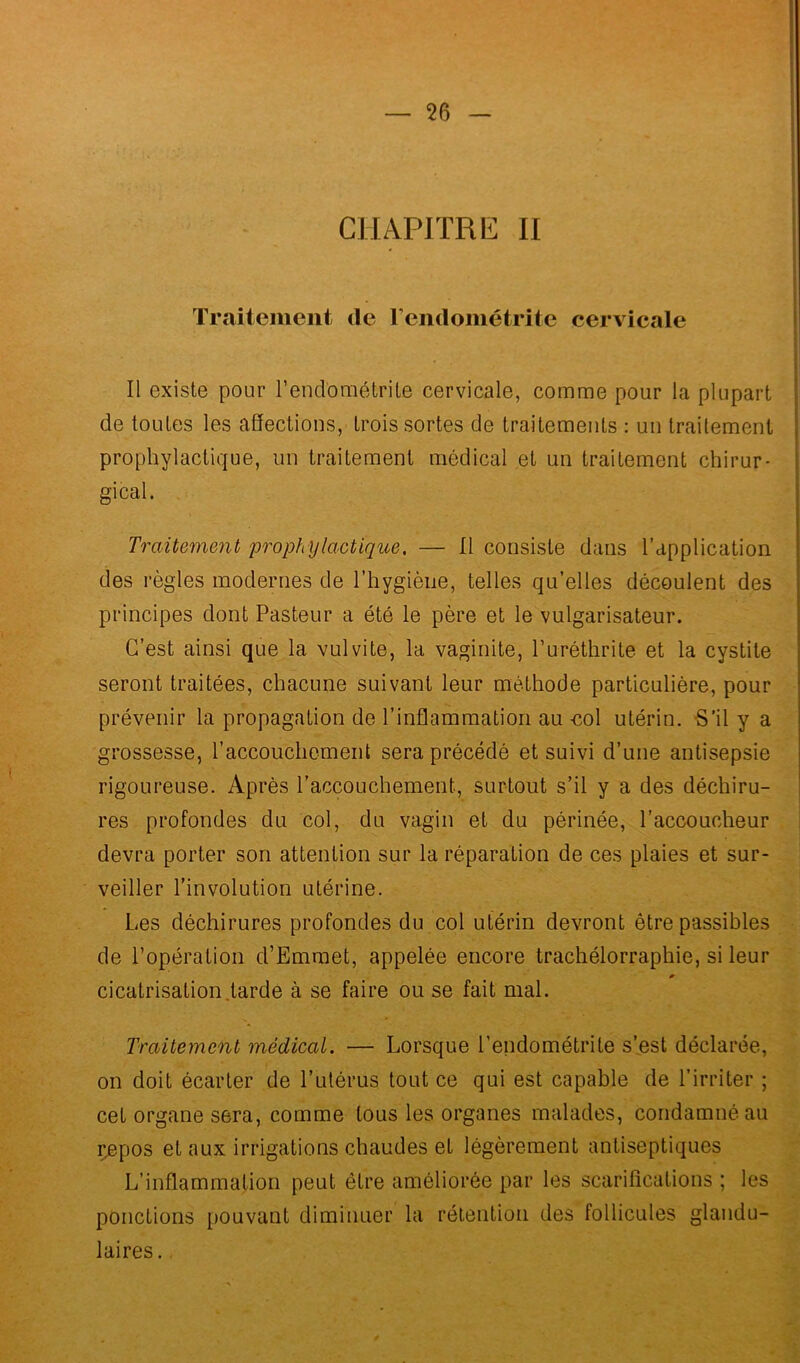 CHAPITRE II Traitement de l’endométrite cervicale Il existe pour l’endométrite cervicale, comme pour la plupart de toutes les affections, trois sortes de traitements : un traitement prophylactique, un traitement médical et un traitement chirur- gical. Traitement prophylactique. — Il consiste dans l’application des règles modernes de l’hygiène, telles qu’elles découlent des principes dont Pasteur a été le père et le vulgarisateur. C’est ainsi que la vulvite, la vaginite, l’uréthrite et la cystite seront traitées, chacune suivant leur méthode particulière, pour prévenir la propagation de l’inflammation au -col utérin. S’il y a grossesse, l’accouchement sera précédé et suivi d’une antisepsie rigoureuse. Après l’accouchement, surtout s’il y a des déchiru- res profondes du col, du vagin et du périnée, l’accoucheur devra porter son attention sur la réparation de ces plaies et sur- veiller l’involution utérine. Les déchirures profondes du col utérin devront être passibles de l’opération d’Emmet, appelée encore trachélorraphie, si leur cicatrisation larde à se faire ou se fait mal. Traitement médical. — Lorsque l'endométrite s’est déclarée, on doit écarter de l’utérus tout ce qui est capable de l’irriter ; cet organe sera, comme tous les organes malades, condamné au r^pos et aux irrigations chaudes et légèrement antiseptiques L’inflammation peut être améliorée par les scarifications ; les ponctions pouvant diminuer la rétention des follicules glandu- laires .