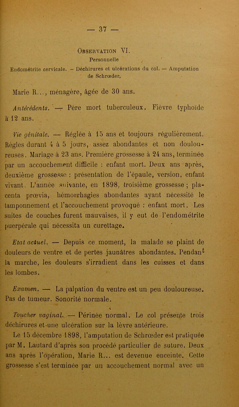 Personnelle Endométrite cervicale. - Déchirures et ulcérations du col. — Amputation de Schrœder, Marie R..., ménagère, âgée de 30 ans. Antécédents. Père mort tuberculeux. Fièvre typhoïde à 12 ans. Vie génitale. — Réglée à 15 ans et toujours régulièrement. Règles durant 4 à 5 jours, assez abondantes et non doulou- reuses. Mariage à 23 ans. Première grossesse à 24 ans, terminée par un accouchement difficile : enfant mort. Deux ans après, deuxième grossesse : présentation de l’épaule, version, enfant vivant. L’année suivante, en 1898, troisième grossesse; pla- centa prœvia, hémorrhagies abondantes ayant nécessité le tamponnement et raccouchement provoqué : enfant mort. Les suites de couches furent mauvaises, il y eut de l’endométrite puerpérale qui nécessita un curettage. / . • » Etat actuel. — Depuis ce moment, la malade se plaint de douleurs de ventre et de pertes jaunâtres abondantes. Pendant- la marche, les douleurs s’irradient dans les cuisses et dans les lombes. Examen. — La palpation du ventre est un peu douloureuse. Pas de tumeur. Sonorité normale. % Toucher vaginal.— Périnée normal. Le col présente trois déchirures et-une ulcération sur la lèvre antérieure. Le 15 décembre 1898, l’amputation de Schrœder est pratiquée par M. Laulard d’après son procédé particulier de suture. Deux ans après l’opération, Marie R... est devenue enceinte. Cette grossesse s’est terminée par un accouchement normal avec un