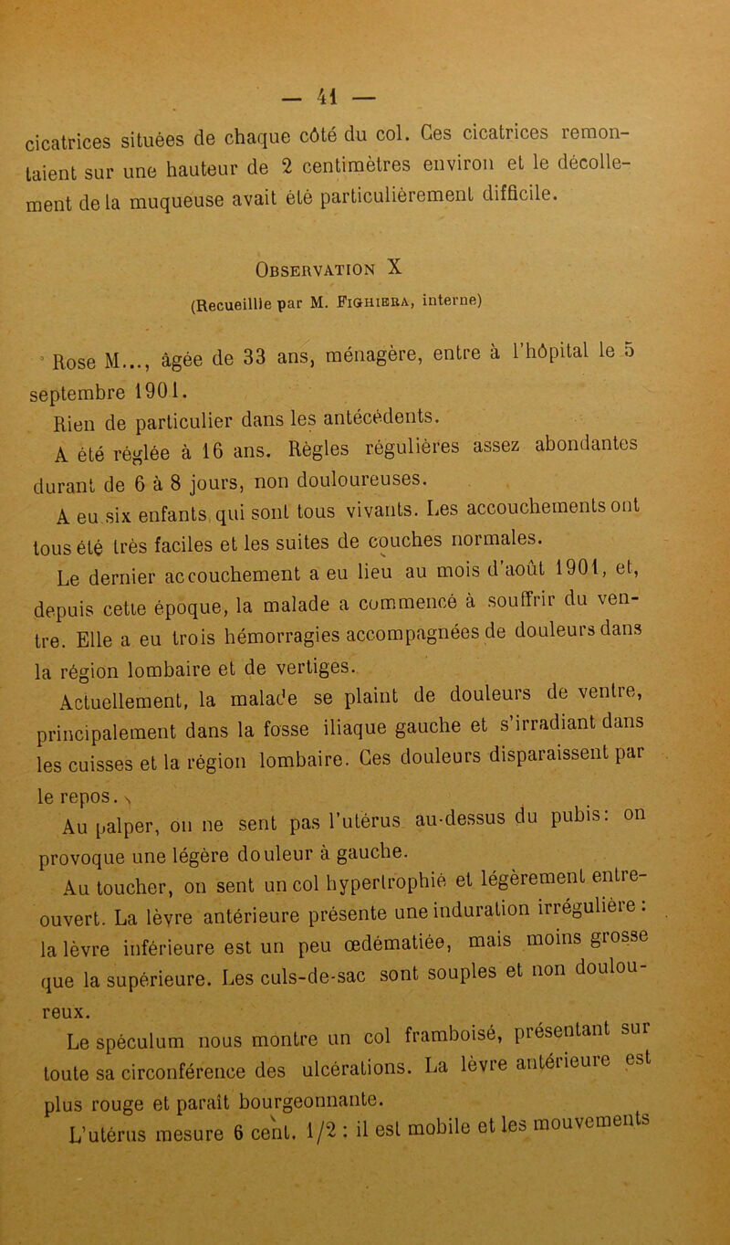 cicatrices situées de chaque côté du col. Ges cicatrices remon- taient sur une hauteur de 2 centimètres environ et le décolle- ment delà muqueuse avait été particulièrement difficile. Observation X (Recueillie par M. Fkïhiera, interne) • Rose M..., âgée de 33 ans, ménagère, entre à l’hôpital le a septembre 1901. Rien de particulier dans les antécédents. A été réglée à 16 ans. Règles régulières assez abondantes durant de 6 à 8 jours, non douloureuses. A eu,six enfants, qui sont tous vivants. Les accouchements ont tous été très faciles et les suites de couches normales. Le dernier accouchement a eu lieu au mois cl août 1901, et, depuis cette époque, la malade a commencé à souffrir du ven- tre. Elle a eu trois hémorragies accompagnées de douleurs dans la région lombaire et de vertiges. Actuellement, la malade se plaint de douleurs de ventre, principalement dans la fosse iliaque gauche et s’irradiant dans les cuisses et la région lombaire. Ges douleurs disparaissent par le repos. > Au palper, on ne sent pas l’utérus au-dessus du pubis: on provoque une légère douleur à gauche. Au toucher, on sent un col hypertrophié et légèrement entre- ouvert. La lèvre antérieure présente une induration irrégulière: la lèvre inférieure est un peu œdématiée, mais moins grosse que la supérieure. Les culs-de-sac sont souples et non douloi reux. Le spéculum nous montre un col framboisé, présentant sur toute sa circonférence des ulcérations. La lèvre antéiieuie est plus rouge et paraît bourgeonnante. L’utérus mesure 6 cent. 1/2 : il est mobile et les mouveme i