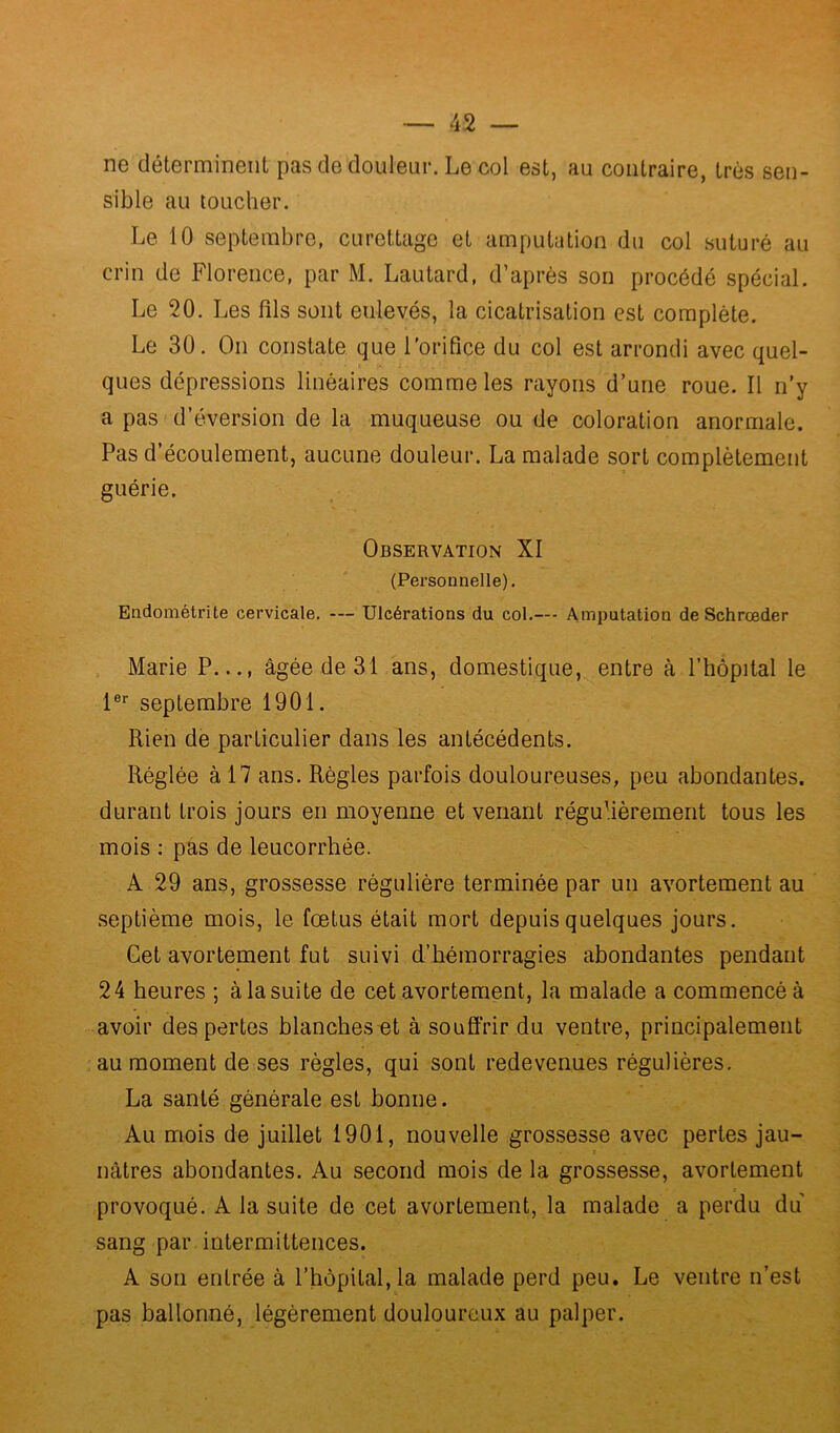 ne déterminent pas de douleur. Le col est, au contraire, très sen- sible au toucher. Le 10 septembre, curettage et amputation du col suturé au crin de Florence, par M. Lautard, d’après son procédé spécial. Le 20. Les fils sont enlevés, la cicatrisation est complète. Le 30. On constate que l'orifice du col est arrondi avec quel- ques dépressions linéaires comme les rayons d’une roue. Il n’y a pas d’éversion de la muqueuse ou de coloration anormale. Pas d’écoulement, aucune douleur. La malade sort complètement guérie. Observation XI (Personnelle). Endométrite cervicale. — Ulcérations du col.— Amputation de Schrœder Marie P..., âgée de 31 ans, domestique, entre à l’hôpital le 1er septembre 1901. Rien de particulier dans les antécédents. Réglée à 17 ans. Règles parfois douloureuses, peu abondantes, durant trois jours en moyenne et venant régulièrement tous les mois : pas de leucorrhée. A 29 ans, grossesse régulière terminée par un avortement au septième mois, le fœtus était mort depuis quelques jours. Cet avortement fut suivi d’hémorragies abondantes pendant 24 heures ; à la suite de cet avortement, la malade a commencé à avoir des pertes blanches et à souffrir du ventre, principalement au moment de ses règles, qui sont redevenues régulières. La santé générale est bonne. Au mois de juillet 1901, nouvelle grossesse avec pertes jau- e nâtres abondantes. Au second mois de la grossesse, avortement provoqué. A la suite de cet avortement, la malade a perdu du sang par intermittences. A son entrée à l’hôpital, la malade perd peu. Le ventre n’est pas ballonné, légèrement douloureux au palper.