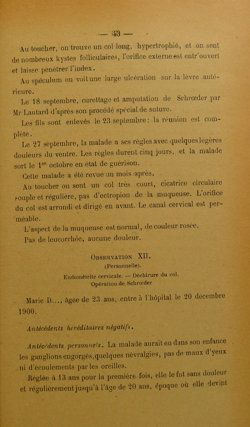 Au toucher, on trouve un col long, hypertrophié, et on sent de nombreux kystes folliculaires, l’orifice externe est entr’ouvert et laisse pénétrer l’index. Au spéculum on voit une large ulcération sur la lèvre anté- rieure. Le 18 septembre, curettage et amputation de Schiœdei par Mr Lautard d’après son procédé spécial de suture. Les fils sont enlevés le 23 septembre : la réunion est com- plète . Le 27 septembre, la malade a ses règles avec quelques légères douleurs du ventre. Les règles durent cinq jours, et la malade sort le 1er octobre en état de guérison. Cette malade a été revue un mois après. Au toucher on sent un col très court, cicatrice circulaire couple et régulière, pas d’ectropion de la muqueuse. L’orifice du col est arrondi et dirigé en avant. Le canal cervical est per- méable. L’aspect de la muqueuse est normal, de couleur rosée. Pas de leucorrhée, aucune douleur. Observation XII. (Personnelle). Endométrite cervicale. — Déchirure du col. Opération de Schrœder Marie D..., âgée de 23 ans, entre 5 l'hôpital le 20 décembre 1900. Antécédents héréditaires négatifs. Antécédents personnels. La malade aurait eu dans son enfance les ganglions engorgés,quelques névralgies, [ms de maux d'yeux ni d’écoulements parles oreilles. Réglée à 13 ans pour la première fois, elle le fut sans douleur et régulièrement jusqu’à l’âge de 20 ans, époque où elle -h,vin