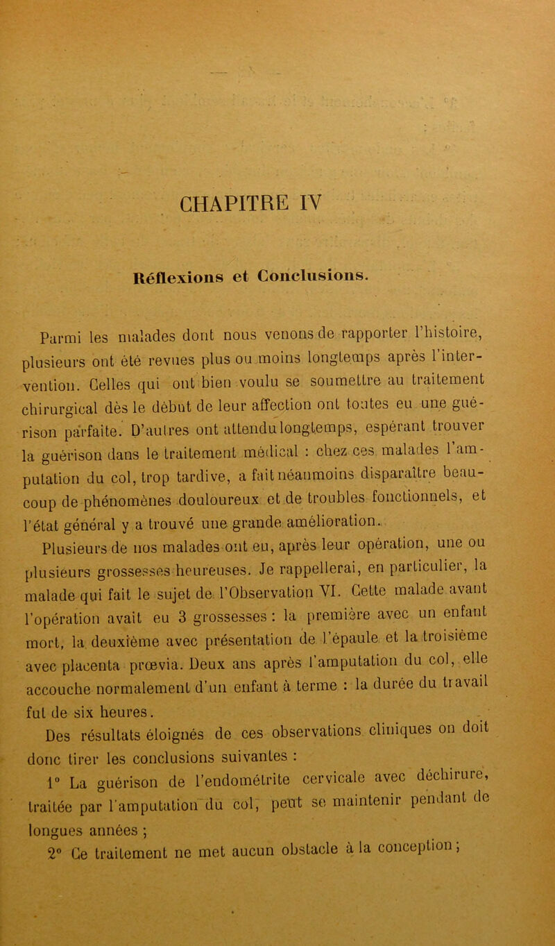 ' CHAPITRE IV Réflexions et Conclusions. Parmi les malades dont nous venons de rapporter l’histoire, plusieurs ont été revues plus ou moins longtemps après 1 inter- vention. Celles qui ont bien voulu se soumettie au traitement chirurgical dès le début de leur affection ont tontes eu une gué- rison parfaite. D’autres ont attendu longtemps, espérant trouver la guérison dans le traitement médical : chez ces malades 1 am- putation du col, trop tardive, a fait néanmoins disparaître beau- coup de phénomènes douloureux et de troubles fonctionnels, et l’état général y a trouvé une grande amélioration. Plusieurs de nos malades ont eu, après leur opération, une ou plusieurs grossesses heureuses. Je rappellerai, en particulier, la malade qui fait le sujet de l’Observation VI- Cette malade avant l’opération avait eu 3 grossesses : la première avec un enfant mort, la deuxième avec présentation de 1 épaule et la troisième avec placenta proevia. Deux ans après l’amputation du col, elle accouche normalement d’un enfant à terme : la durée du travait fut de six heures. Des résultats éloignés de ces observations cliniques on doit donc tirer les conclusions suivantes : 1° La guérison de l’endométrite cervicale avec déchirure, traitée par l'amputation du col, peut se maintenir pendant de longues années ; 2° Ce traitement ne met aucun obstacle à la conception,