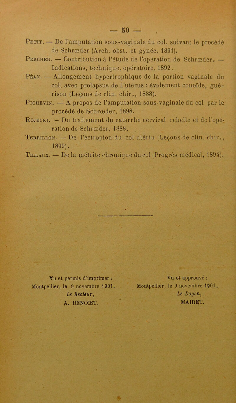 Petit. — De l’amputation sous-vaginale du col, suivant le procédé de Schrœder (Arch. obst. et gynéc. 1891). Percher. — Contribution à l’étude de l’opération de Schrœder, — Indications, technique, opératoire, 1892. Péan. — Allongement hypertrophique de la portion vaginale du col, avec prolapsus de l’utérus : évidement conoïde, gué- rison (Leçons de clin, chir., 1888). Pichevin. — A propos de l’amputation sous-vaginale du col par le procédé de Schrœder, 1898. Rojecki. — Du traitement du catarrhe cervical rebelle et de l’opé- ration de Schrœder, 1888. Terrillon. — De l’eclropion du col utérin (Leçons de clin, chir., 1899). Tillaux. — De la métrite chronique du col (Progrès médical, 1894). Vu et permis d'imprimer: Vu et approuvé : Montpellier, le 9 novembre 1901. Montpellier, le 9 novembre 1901. Le Recteur, A. BENOIST. Le Doyen, MAIRET. *