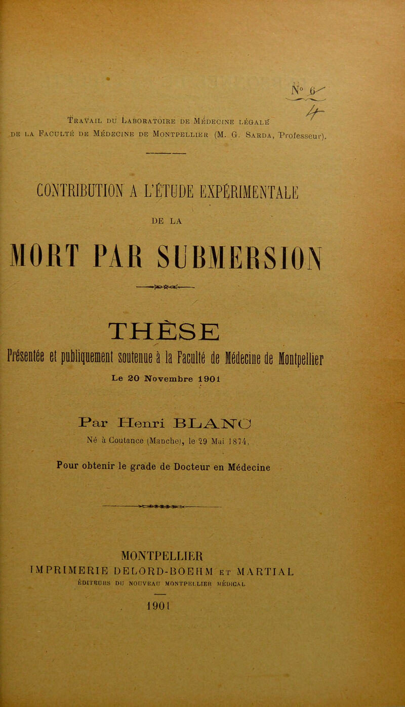 Travail du Laboratoire DE Médecine légalé DE LA Faculté de Médecine de Montpellier (M. G. Sarda, Professeur). CONTRIBUTION A L'ÉTUDE EXPÉRIMENTALE DE LA MORT PAR SUBMERSION THÈSE ITéseiilÉe et puipeieel soeteie à la Facellé de ideciiie de inlpellier Le 20 Novembre 1901 I^ar Henri BIjÆNO Né à Goutance (Manche), le 29 Mai 1874, Pour obtenir le grade de Docteur en Médecine MONTPELLIER IMPRIMERIE DELORD-BOEHM et MARTIAL KOITRUHS DU NOUVEAU MONTPELLIER MÉDICAL