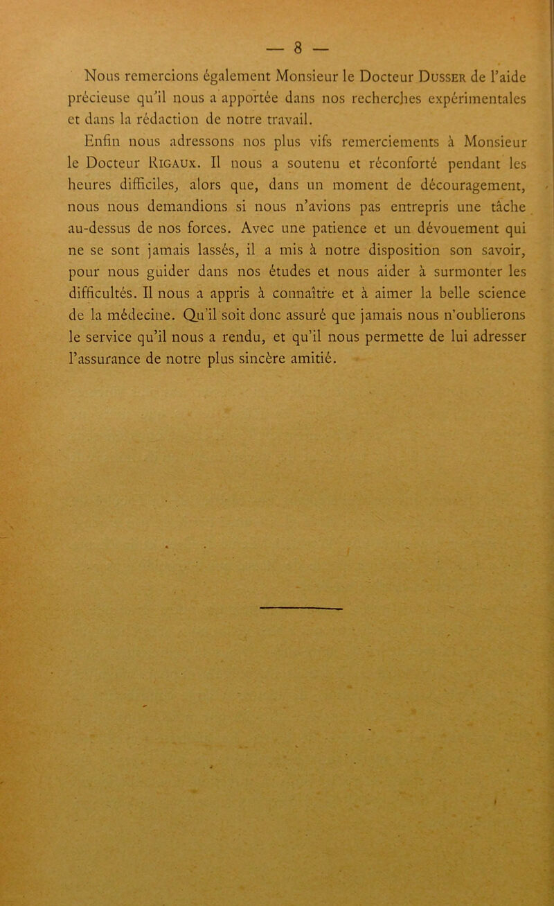 Nous remercions également Monsieur le Docteur Dusser de l’aide précieuse qu’il nous a apportée dans nos recherches expérimentales et dans la rédaction de notre travail. Enfin nous adressons nos plus vifs remerciements à Monsieur le Docteur Rigaux. Il nous a soutenu et réconforté pendant les heures difficiles^ alors que, dans un moment de découragement, nous nous demandions si nous n’avions pas entrepris une tâche au-dessus de nos forces. Avec une patience et un dévouement qui ne se sont jamais lassés, il a mis à notre disposition son savoir, pour nous guider dans nos études et nous aider à surmonter les difficultés. Il nous a appris à connaître et à aimer la belle science de la médecine. Qu’il soit donc assuré que jamais nous n’oublierons le service qu’il nous a rendu, et qu’il nous permette de lui adresser l’assurance de notre plus sincère amitié.