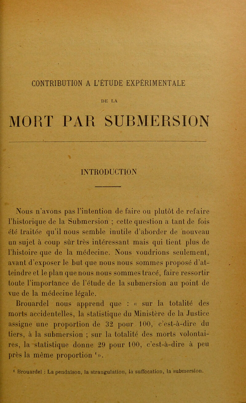 CONTRIBUTION A L’ÉTUDE EXPÉRIMENTALE DE LA MORT PAR SUBMERSION INTRODUCTION Nous n’avons pas l’intention de faire ou plutôt de refaire l’historique de la Submersion'; cette question a tant de fois été traitée qu’il nous semble inutile d’aborder de nouveau un sujet à coup sûr très intéressant mais qui tient plus de l’histoire que de la médecine. Nous voudrions seulement, avant d’exposer le but que nous nous sommes proposé d’at- teindre et le plan que nous nous sommes tracé, faire ressortir toute l’importance de l’étude de la submersion au point de vue de la médecine légale. Brouardel nous apprend que : « sur la totalité des morts accidentelles, la statistique du Ministère de la Justice assigne une proportion de 32 pour 100, c’est-à-dire du tiers, à la submersion ; sur la totalité des morts volontai- res, la-statistique donne 29 pour 100, c’est-à-dire à peu près la même proportion C>. ‘ Brouardel : La pendaison, la strangulation, la suffocation, la submersion.