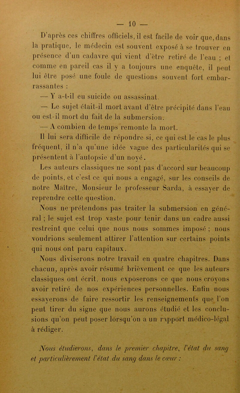 D’après ces chiiïrcs officiels, il est facile de voir que, dans la pratique, le médecin est souvent exposé à se trouver en présence d’un cadavre qui vient d’ètre retiré de l’eau ; et comme en pareil cas il y a toujours une enquête, il peut lui être posé une foule de questions souvent fort embar- rassantes : — Y a-t-il eu suicide ou assassinat. — Le sujet était-il mort avant d’être précipité dans l’eau ou est-il mort du fait de la submersion. — A combien de temps remonte la mort. Il lui sera difficile de répondre si, ce qui est le cas le plus fréquent, il n’a qu’une idée vague des particularités qui se présentent à l’autopsie d’un noyé. Les auteurs classiques ne sont pas d’accord sur beaucoup de points, et c’est ce qui nous a engagé, sur lés conseils de notre Maître, Monsieur le professeur Sarda, à essayer de reprendre cette question. Nous ne prétendons pas traiter la submersion en géné- ral ; le sujet est trop vaste pour tenir dans un cadre aussi restreint que celui que nous nous sommes imposé ; nous voudrions seulement attirer l’attention sur certains points qui nous ont paru capitaux. \ Nous diviserons notre travail en quatre chapitres. Dans chacun^ après avoir résumé brièvement ce que les auteurs classiques ont écrit, nous exposerons ce que nous croyons avoir retiré de nos expériences personnelles. Enfin nous essayerons de faire ressortir les renseignements que l’on peut tirer du signe que nous aurons étudié et les conclu- sions qu’on peut poser lorsqu’on a un rapport médico-légal à rédiger. Nous étudierons^ dans le premier chapitre. Pétât du sang et particuliérement P état du sang dans le cœur :