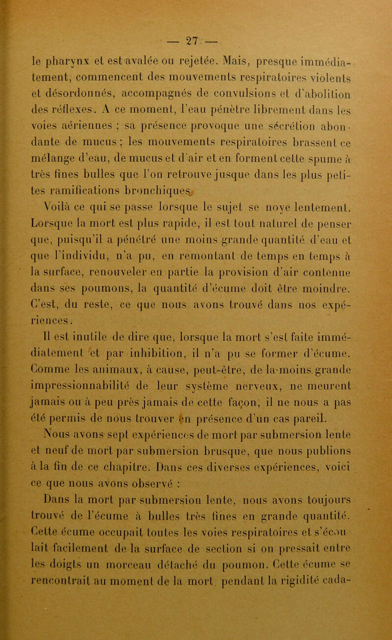 le pharynx et est avalée on rejetée. Mais, presque immédia- tement, commencent des mouvements respiratoires violents et désordonnés, accompagnés de convulsions et d’abolition des réflexes. A ce moment, l’eau pénètre librement dans les voies aériennes ; sa présence provoque une sécrétion abon- dante de mucus; les mouvements respiratoires brassent ce mélange d’eau, de mucus et d’air et en forment cette spume à très fines bulles que l’on retrouve jusque dans les plus peti- tes ramifications bronchique^ Voilà ce qui se passe lorsque le sujet se noyé lentement. Lorsque la mort est plus rapide, il est tout naturel de penser que, puisqu’il a pénétré une moins grande quantité d’eau et que l’individu, n’a pu, en remontant de temps en temps à la surface, renouveler en partie la provision d’air contenue dans ses poumons, la quantité d’écume doit être moindre. C’est, du reste, ce que nous avons trouvé dans nos expé- riences . Il est inutile de dire que, lorsque la mort s’est faite immé- diatement et par inhibition, il n’a pu se former d’écume. Comme les animaux, à cause, peut-être, de la'môins,grande impressionnabilité de leur système nerveux, ne meurent jamais ou à peu près jamais de cette façon, il ne nous a pas été permis de nous trouver çn présence d’un cas pareil. Nous avons sept expériences de mort par submersion lente et neuf de mort par submersion brusque, que nous publions à la fin de ce chapitre. Dans ces diverses expériences, voici ce que nous avons observé : Dans la mort par submersion lente, nous avons toujours trouvé de l’écume à bulles très fines en grande quantité. Cette écume occupait toutes les voies respiratoires et s’écou lait facilement delà surface de section si on pressait entre les doigts un morceau détaché du poumon. Cette écume se rencontrait au moment de la mort, pendant la rigidité cada-