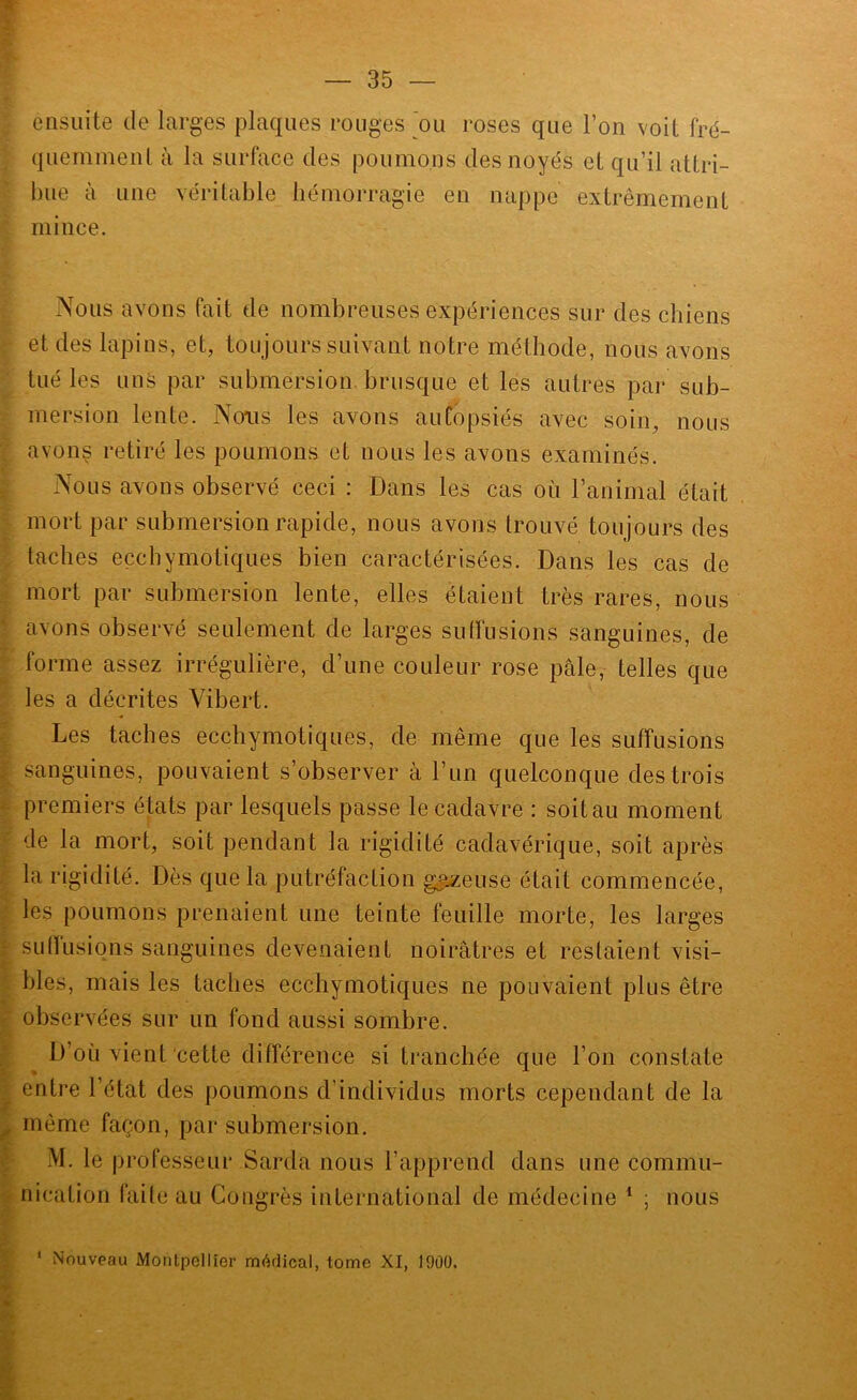 ensuite de larges plaques rouges ou roses que l’on voit fré- quemment à la surface des poumons des noyés et qu’il attri- bue à une véritable hémorragie en nappe extrêmement mince. Nous avons fait de nombreuses expériences sur des chiens et des lapins, et, toujours suivant notre méthode, nous avons tué les uns par submersion brusque et les autres par sub- mersion lente. Nous les avons autopsiés avec soin, nous avons retiré les poumons et nous les avons examinés. Nous avons observé ceci : Dans les cas où l’animal était mort par submersion rapide, nous avons trouvé toujours des taches eçcbymotiques bien caractérisées. Dans les cas de mort par submersion lente, elles étaient très rares, nous avons observé seulement de larges sulfusions sanguines, de forme assez irrégulière, d’une couleur rose pâle, telles que les a décrites Yibert. Les taches ecchymotiques, de même que les suffusions sanguines, pouvaient s’observer à l’un quelconque des trois premiers états par lesquels passe le cadavre : soit au moment de la mort, soit pendant la rigidité cadavérique, soit après la rigidité. Dès que la putréfaction gueuse était commencée, les poumons prenaient une teinte feuille morte, les larges suffusions sanguines devenaient noirâtres et restaient visi- bles, mais les taches ecchymotiques ne pouvaient plus être observées sur un fond aussi sombre. D’où vient cette différence si tranchée que l’on constate entre l’état des poumons d’individus morts cependant de la même façon, par submersion. M. le professeur Sarda nous l’apprend dans une commu- nication faite au Congrès international de médecine * ; nous ‘ Nouveau Montpellier médical, tome XI, 1900.