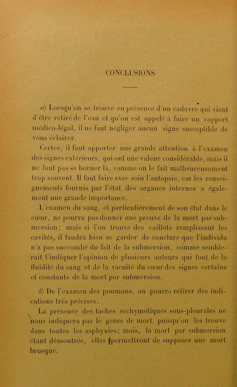 a) Lorsqu’on se trouve en présence d’un cadavre qui vient d’être retiré de l’eau et qu’on est appelé à faire un rapport médico-légal, il ne faut négliger aucun signe susceptible de vous éclairer. Certes, il faut apporter une grande attention à l’examen des signes extérieurs, qui ont une valeur considérable, mais il ne faut pas se borner là, comme on le fait malheureusemen-t trop souvent. Il faut faire avec soin l’autopsie, car les rensei- gnements fournis par l’état des organes internes a égale- ment une grande importance. L’examen du sang, et particulièrement de son état dans le cœur, ne pourra pas donner une preuve de la mort par sub- mersion ; mais si l’on trouve des caillots remplissant les cavités^ il faudra bien se garder de conclure que l’individu n’a pas succombé du fait de la submersion, comme semble- rait l’indiquer l’opinion de plusieurs auteurs qui font de la fluidité du sang et de la vacuité du cœur des signes certains et constants de la mort par submersion. b) De l’examen des poumons, on pourra retirer des indi- cations très précises. La présence des taches ecchymotiques sous-pleurales ne nous indiquera pas le genre de mort, puisqu’on les trouve dans toutes les asphyxies; mais, la mort par submersion étant démontrée, elles jpermettront de supposer une mort brusque.