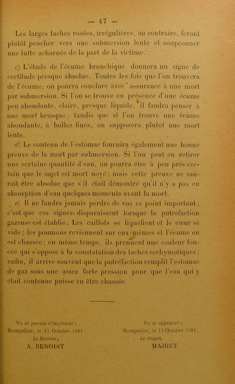 Les larges taclies rosées, irrégulières, au contraire, feront plutôt pencher vers une submersion lente et soupçonner une lutte acharnée de la part de la victime. c) L’étude de l’écume bronchique donnera un signe de cei'titude presque absolue. Toutes les fois que l’on trouvera de l’écume, on pourra conclure avec*assurance à une mort par submersion. Si l’on se trouve en présence d’une écume peu abondante, claire, presque liquide, il faudra penser à une mort brusque ; tandis que si l’on trouve une écume abondante, à bulles fines, on supposera plutôt une mort lente. d) Le contenu de l’estomac fournira également une bonne preuve de la mort par submersion. Si l’on peut en retirer une certaine quantité d’eau, on pourra être à peu près cer- tain que le sujet est mort noyé; mais cette preuve ne sau- rait être absolue que s'il était démontré qu’il n’y a pas eu absorption d’eau quelques moments avant la mort. e) Il ne faudra jamais perdre de vue ce point important; c’est que ces signes'disparaissent lorsque la putréfaction gazeuse est établie. Les caillots se liquéfient et le cœur se vide ; les poumons reviennent sur eux-mêmes et l’écume en est chassée ; en même temps, ils prennent une couleur fon- cée qui s’oppose à la constatation des taches ecchymotiques ; enfin, il arrive souvent que la putréfaction remplit l’estomac de gaz sous une assez forte pression pour que l’eau qui y était contenue puisse en être chassée. Vu el permis (l’inijirimer : Vu et approuvé: Montpellier, le 11 Octobre 1001. Montpellier, le 11 Octobre 1901. Le liecleur, Le Doyen. A. BENOIST MAI R ET