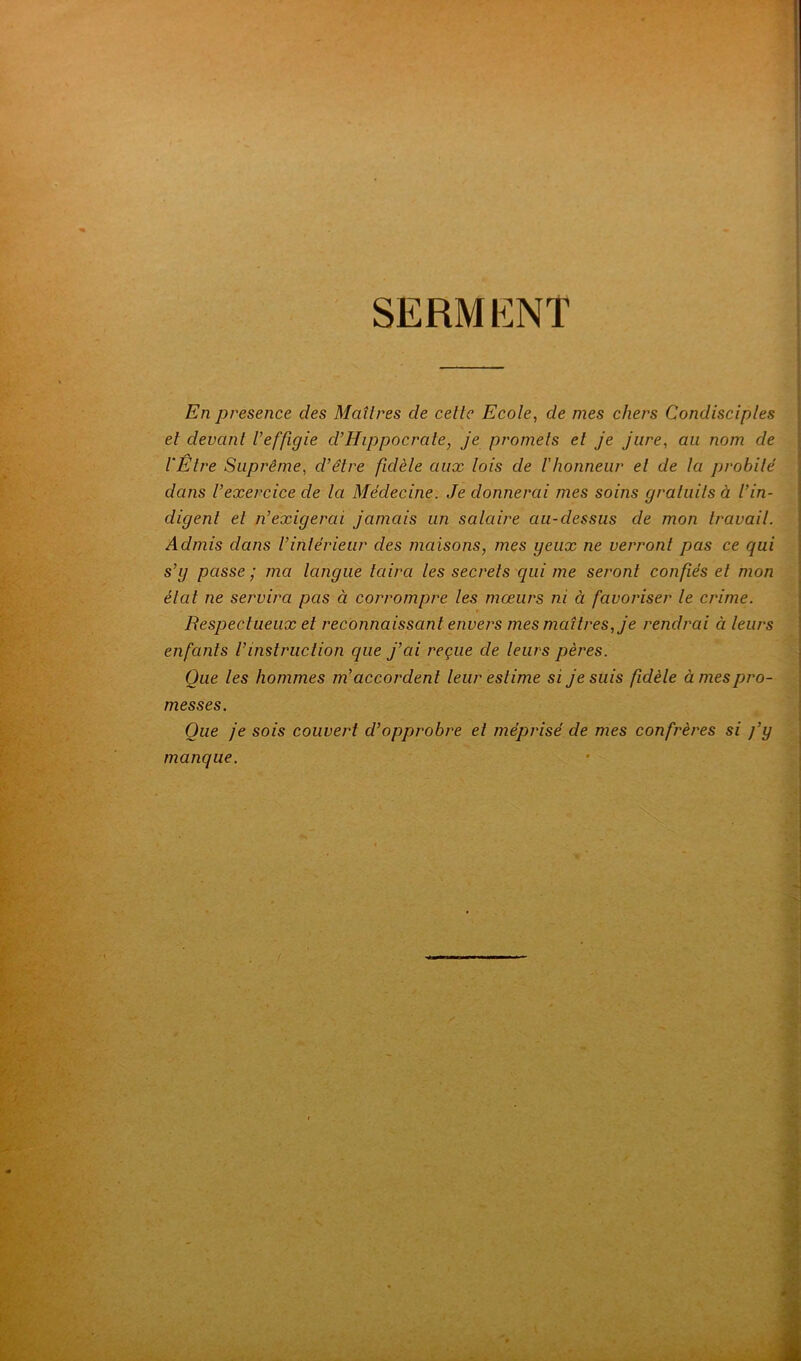 SERMl^NT En presence des Maîtres de cette Ecote, de mes chers Condisciptes , et devant t’effigie d’Hippocrate, je promets et je jure, au nom de VEtre Suprême, d’être fidète aux tois de t'honneur et de la probité dans l’exercice de la Médecine. Je donnerai mes soins gratuits à l’in- digent et n’exigerai jamais un salaire au-dessus de mon travail. Admis dans l’intérieur des maisons, mes yeux ne verront pas ce qui s’y passe ; ma langue taira les secrets qui me seront confiés et mon | état ne servira pas à corrompre les mœurs ni à favoriser le crime. Respectueux et reconnaissant envers mes maîtres, je rendrai à leurs enfants l’instruction que j’ai reçue de leurs pères. Que les hommes m’accordent leur estime si je suis fidèle à mes pro- messes. Que je sois couvert d’opprobre et méprisé de mes confrères si j’y manque. /