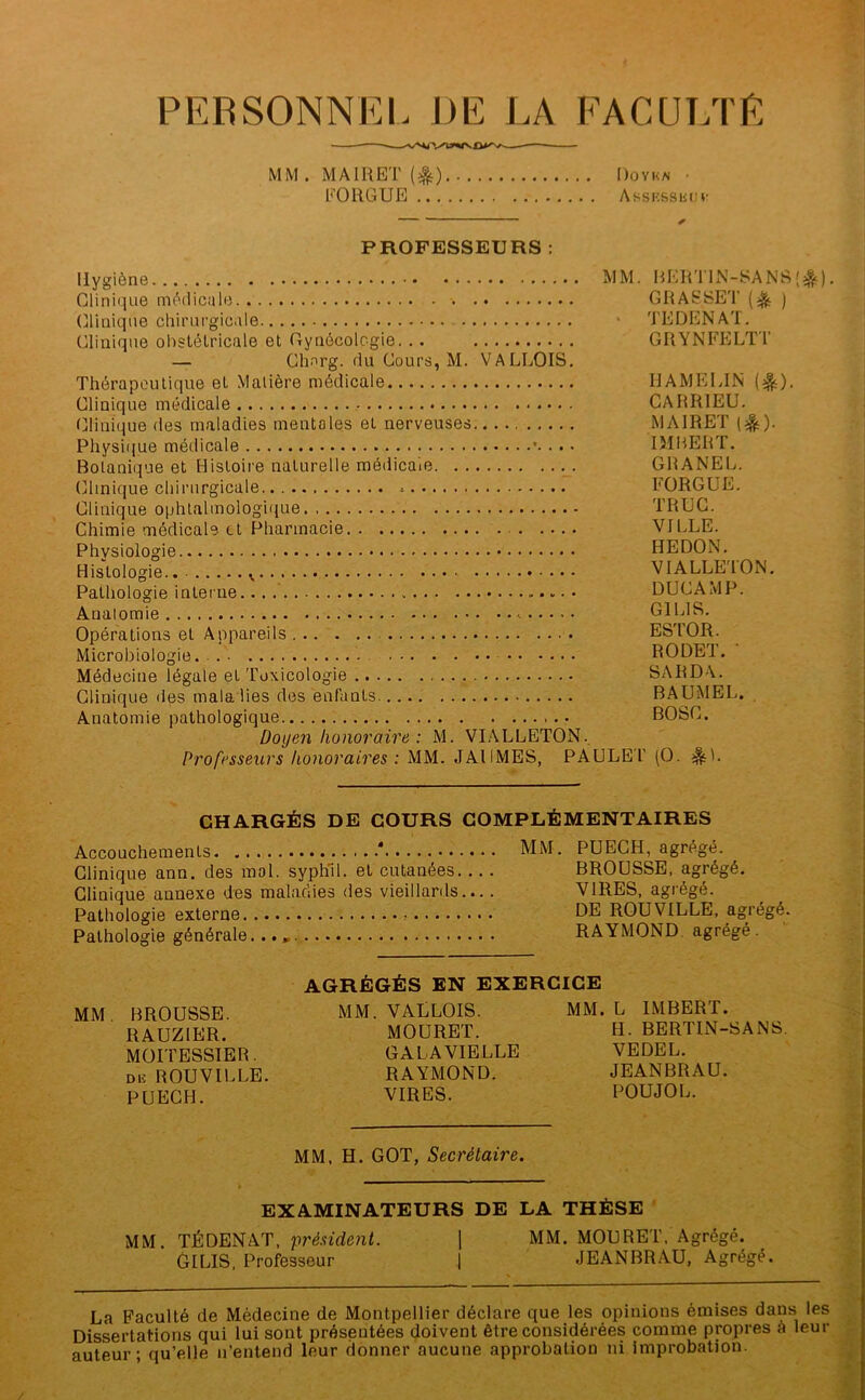 PERSONNEL DE LA FACULTE MM . MAIRET (^) Dovka • EORGUE AssKSSiiüv PROFESSEURS : Hygiène MM Clinique mèdicüle . (îlinique chirurgicale Clinique obstétricale et Gynécologie. .. — Chnrg. du Cours, M. VALLOIS, Thérapeutique et Matière médicale Clinique médicale Clinique des maladies mentales et nerveuses. Physique médicale Botanique et Histoire naturelle médicale Cllinique chirurgicale Clinique ophtalmologique Chimie médicale et Pharmacie Physiologie Histologie. Pathologie interne • Anatomie Opérations et Appareils Microbiologie... Médecine légale et Toxicologie Clinique des maladies des enfants Anatomie pathologique Doyen honoraire : M. VI.\LLETON. Professeurs honoraires : MM. JAI 1 MES, PAULE' . HERTIN-SANS'^^) GRASSET (igç ) TEDENAT. GRYNFELTT HAMELLN (^). CAHRIEU. MAIRET (|ç). IMBERT. GHANEL. FORGUE. TRUC. VILLE. HEDON. VIALLE'ION. DUC AMP. GILIS. ESTOR. RODET. • SARDA. BAUMEL. BOSC. l' (O. ^1. CHARGÉS DE COURS COMPLÉMENTAIRES Accouchements ‘ MM. PUECH, agrégé. Clinique ann. des mol. sypliil. et cutanées BROUSSE, agrégé. Clinique annexe des maladies des vieillards.... VIRES, agrégé. Pathologie externe DE ROUVILLE, agrégé. Pathologie générale. RAYMOND, agrégé . AGRÉGÉS EN EXERCICE MM BROUSSE. MM. VALLOIS. MM. L IMBERT. RAUZIER. MOURET. H. BERTIN-SANS. MOITESSIER. GALAVIELLE VEDEL. Diî ROUVILLE. RAYMOND. JEANBRAU. PUECH. VIRES. POUJOL. MM. H. GOT, Secrétaire. EXAMINATEURS DE LA THÈSE ' MM. TÉDENAT. présiderit. ] MM. MOURET. Agrégé. GILIS, Professeur 1 JEANBRAU, Agrégé. La Faculté de Médecine de Montpellier déclare que les opinions émises dans les Dissertations qui lui sont présentées doivent être considérées comme propres a leur auteur; qu’elle n’entend leur donner aucune approbation ni improbation.