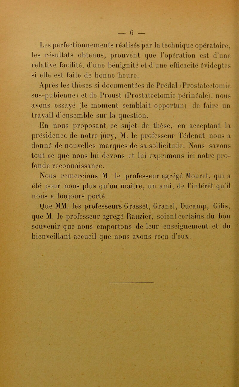 Les perfectionnements réalisés par la technique opératoire, les résultats obtenus, prouvent que l’opération est d’une relative facilité, d’une bénignité et d’une efficacité évidentes si elle est faite de bonne heure. Après les thèses si documentées de Prédal (Prostatectomie sus-pubienne^ et de Proust (Prostatectomie périnéale), nous avons essayé (le moment semblait opportun) de faire un travail d’ensemble sur la question. En nous proposant ce sujet de thèse, en acceptant la présidence de notre jury, M. le professeur Tédenat nous a donné de nouvelles marques de sa sollicitude. Nous savons tout ce que nous lui devons et lui exprimons ici notre pro- fonde reconnaissance. Nous remercions M. le professeur agrégé Mouret, qui a été pour nous plus qu’un maître, un ami, de l’intérêt qu’il nous a toujours porté. Que MM. les professeurs Grasset, Granel, Ducamp, Gilis, que M. le professeur agrégé Rauzier, soient certains du bon souvenir que nous emportons de leur enseignemeni et du bienveillant accueil que nous avons reçu d’eux.