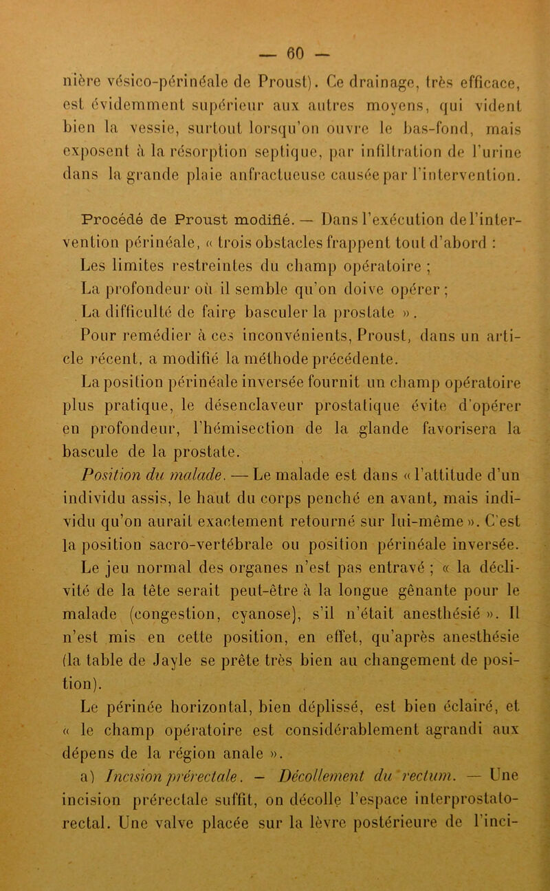 nière vc^sico-périnéale de Proust). Ce drainage, très efficace, est évidemment supérieur aux autres moyens, qui vident bien la vessie, surtout lorsqu’on ouvre le bas-fond, mais exposent à la résorption septique, par infiltration de l’urine dans la grande plnie anfractueuse causée par l’intervention. Procédé de Proust modifié. — Dans l’exécution de l’inter- vention périnéale, « trois obstacles frappent tout d’abord : Les limites restreintes du champ opératoire ; La profondeur où il semble qu’on doive opérer ; La difficulté de faire basculer la prostate ». Pour remédier h ces inconvénients, Proust, dans un arti- cle récent, a modifié la méthode précédente. La position périnéale inversée fournit un champ opératoire plus pratique, le désenclaveur prostatique évite d’opérer en profondeur, l’hémisection de la glande favorisera la bascule de la prostate. Position du malade. — Le malade est dans « l’attitude d’un individu assis, le haut du corps penché en avant, mais indi- vidu qu’on aurait exactement retourné sur lui-même». C’est la position sacro-vertébrale ou position périnéale inversée. Le jeu normal des organes n’est pas entravé ; « la décli- vité de la tête serait peut-être à la longue gênante pour le malade (congestion, cyanose), s’il n’était anesthésié ». Il n’est mis en cette position, en effet, qu’après anesthésie (la table de Jayle se prête très bien au changement de posi- tion). Le périnée horizontal, bien déplissé, est bien éclairé, et (( le champ opératoire est considérablement agrandi aux dépens de la région anale ». a) Incision prérectale. — Décollement du' rectum. — Une incision prérectale suffit, on décolle l’espace interprostato- rectal. Une valve placée sur la lèvre postérieure de l’inci-