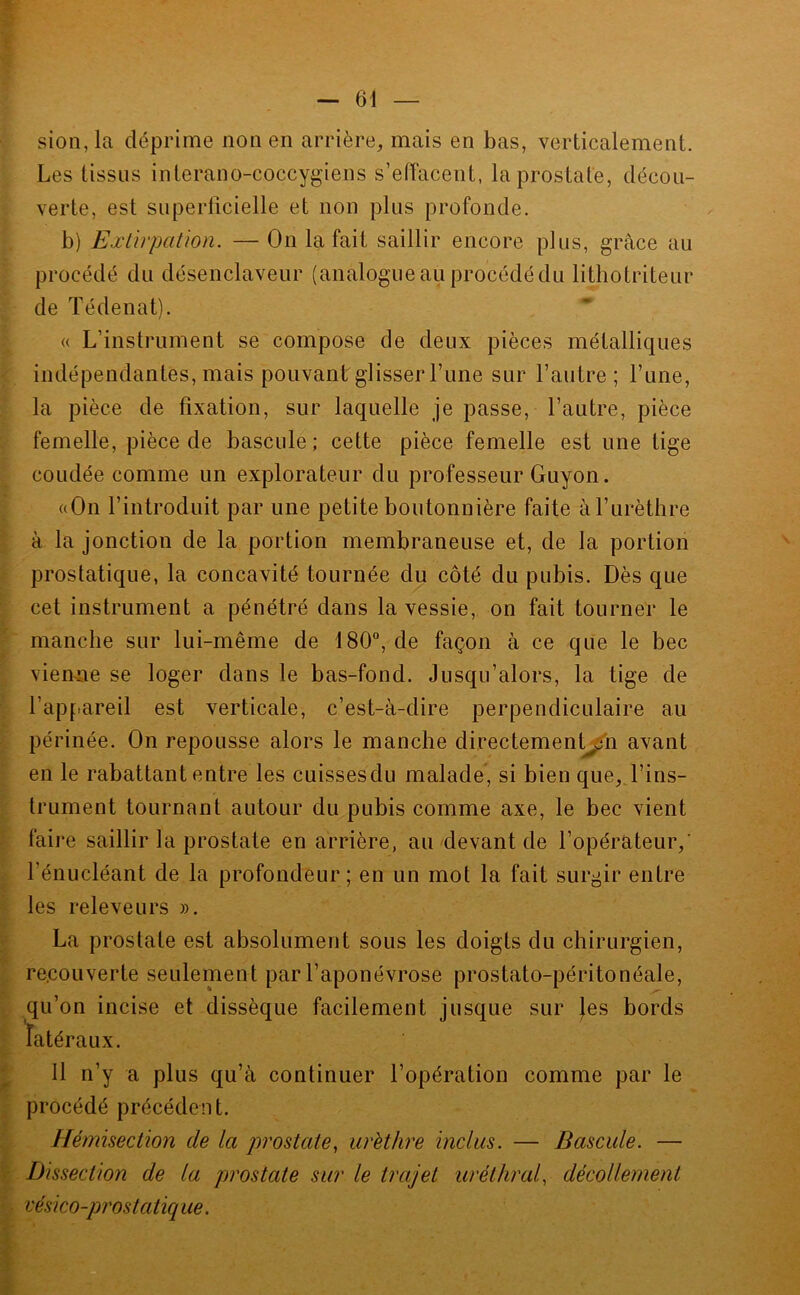 ■ sion,la déprime non en arrière, mais en bas, verticalement. Les tissus interano-coccygiens s’eiïacent, la prostate, décou- verte, est superlicielle et non plus profonde. b) Ëælïrpatmi. — On la fait saillir encore plus, grâce au ; procédé du désenclaveur (analogue au procédé du lithotriteur de ïédenat). « L’instrument se compose de deux pièces métalliques indépendantes, mais pouvant glisser Lune sur l’autre; l’une, la pièce de fixation, sur laquelle je passe, l’autre, pièce femelle, pièce de bascule; cette pièce femelle est une tige coudée comme un explorateur du professeur Guyon. ((On l’introduit par une petite boutonnière faite à l’urèthre à la jonction de la portion membraneuse et, de la portion prostatique, la concavité tournée du côté du pubis. Dès que cet instrument a pénétré dans la vessie, on fait tourner le manche sur lui-même de 180“, de façon à ce que le bec vienne se loger dans le bas-fond. Jusqu’alors, la tige de l’appareil est verticale, c’est-à-dire perpendiculaire au périnée. On repousse alors le manche directemenl^n avant en le rabattant entre les cuissesdu malade, si bien que, l’ins- trument tournant autour du pubis comme axe, le bec vient faire saillir la prostate en arrière, au devant de l’opérateur,’ l’énucléant de la profondeur ; en un mot la fait surgir entre les releveurs ». La prostate est absolument sous les doigts du chirurgien, recouverte seulement par l’aponévrose prostato-péritonéale, qu’on incise et dissèque facilement jusque sur |es bords latéraux. Il n’y a plus qu’à continuer l’opération comme par le procédé précédent. Hémisection de la prostate^ urèthre inclus. — Bascule. — '.Dissection de la prostate sur le trajet uréthral, décollement vésico-prostatiq ue.
