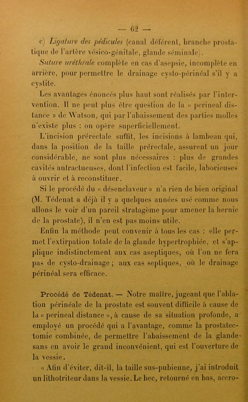 o) Ligature des pédicules (canal dcfijrenl, branche j)rosla- liqiie de l’arlin’e vésico-gcnilale, glande séminale). Suture uréthrcde complète en cas d’asepsie, incomplète en arrière, pour permeltre le drainage cysto-périnéal s’il y a cystite. Les avantages énoncés plus haut sont réalisés par l’inter- vention. 11 ne peut plus être question de la « périnéal dis- tance » de Watson, qui par l’abaissement des parties molles n’existe plus : on opère superficiellement. L’incision prérectale suffit, les incisions à lambeau qui, dans la position de la taille prérectale, assurent un jour considérable, ne sont plus nécessaires ; plus de grandes cavités antractueuses, dont Linfection est facile, laborieuses à ouvrir et à reconstituer. Si le procédé du « désenclaveur » n’a rien de bien original (M. Tédenat a déjà il y a quelques années usé comme nous allons le voir d’un pareil stratagème pour amener la hernie de la prostate), il n’en est pas moins utile. Enfin la méthode peut convenir à tous les cas : elle per- met l’extirpation totale de la glande hypertrophiée, et s’ap- plique indistinctement aux cas aseptiques, où l’on ne fera pas de cysto-drainage ; aux cas septiques, où le drainage périnéal sera efficace. Procédé de Tédenat. — Notre maître, jugeant que l’abla- tion périnéale de la prostate est souvent difficile à cause de Id « périnéal distance », à cause de sa situation profonde, a employé un procédé qui a l’avantage, comme la prostatec- tomie combinée, de permettre l’abaissement de la glande- sans en avoir le grand inconvénient, qui est l’ouverture de la vessie. « Afin d’éviter, dit-il, la taille sus-pubienne, j’ai introduit un lithotriteur dans la vessie. Le bec, retourné en bas, accro-
