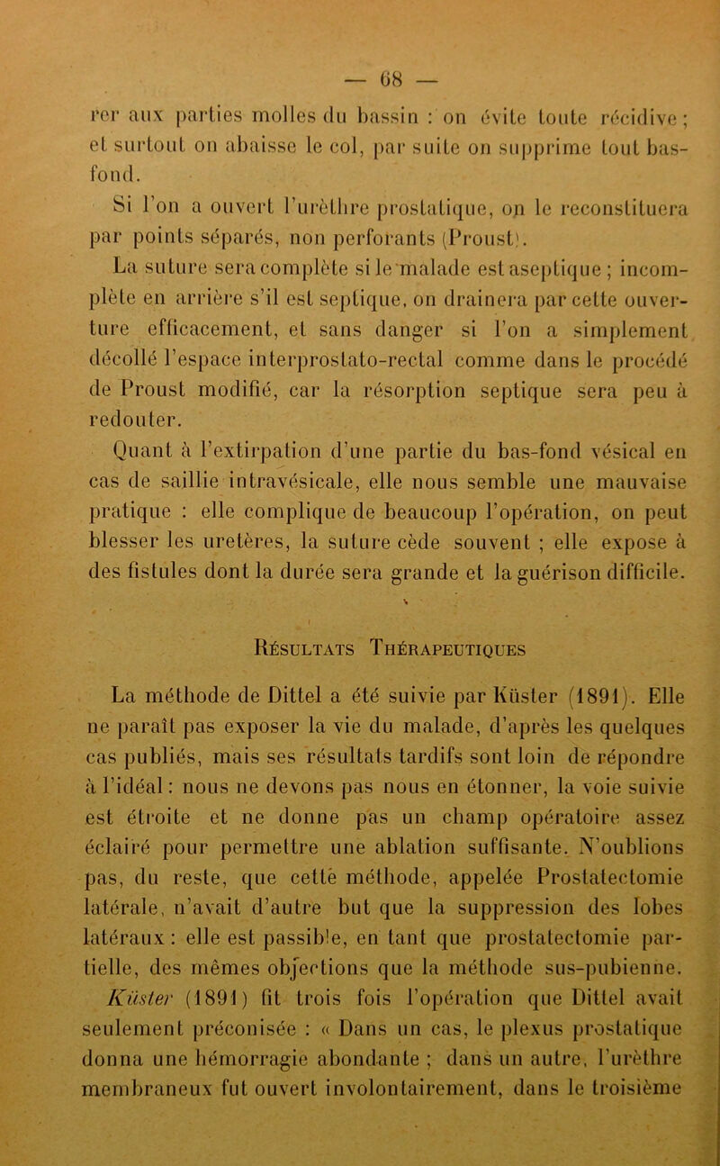 — i)H — rei* aux parties molles du bassin : on évite toute récidive; et surtout on abaisse le col, par suite on supprime tout bas- fond. Si l’on a ouvert l’iirètlire prostatique, on le reconstituera par points séparés, non perforants (Proust). La suture sera complète sile malade est aseptique ; incom- plète en arrière s’il est septique, on drainera par cette ouver- ture efficacement, et sans danger si l’on a simplement décollé l’espace interprostato-rectal comme dans le procédé de Proust modifié, car la résorption septique sera peu à redouter. Quant à l’extirpation d’une partie du bas-fond vésical en cas de saillie intravésicale, elle nous semble une mauvaise pratique : elle complique de beaucoup l’opération, on peut blesser les uretères, la suture cède souvent ; elle expose à des fistules dont la durée sera grande et la guérison difficile. Résultats Thérapeutiques La méthode de Dittel a été suivie par Küster (1891). Elle ne paraît pas exposer la vie du malade, d’après les quelques cas publiés, mais ses résultats tardifs sont loin de répondre à l’idéal : nous ne devons pas nous en étonner, la voie suivie est étroite et ne donne pas un champ opératoire assez éclairé pour permettre une ablation suffisante. N’oublions pas, du reste, que cette méthode, appelée Prostatectomie latérale, n’avait d’autre but que la suppression des lobes latéraux : elle est passible, en tant que prostatectomie par- tielle, des mêmes objections que la méthode sus-pubienne. Küster (1891) fit trois fois l’opération que Dittel avait seulement préconisée : « Dans un cas, le plexus prostatique donna une hémorragie abondante ; dans un autre, l’urèthre membraneux fut ouvert involontairement, dans le troisième