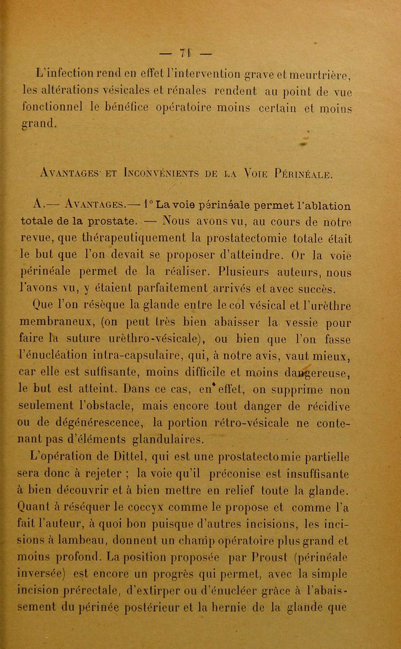 L’infection rend en effet l’intervention grave et meurtrière, les altérations vésicales et rénales rendent au point de vue fonctionnel le bénéfice opératoire moins certain et moins grand. ^ * Avantages' et Inconvénients de la Voie Périnéale. A.— Avantages.— 1° La voie périnéale permet l’ablation totale de la prostate. — Nous avons vu, au cours de notre revue, que thérapeutiquement la prostatectomie totale était le but que l’on devait se proposer d’atteindre. Or la voie périnéale permet de la réaliser. Plusieurs auteurs, nous l’avons vu, y étaient parfaitement arrivés et avec succès. Que l’on résèque la glande entre le col vésical et l’urètbre membraneux, (on peut très bien abaisser la vessie pour faire la suture urètbro-vésicale), ou bien que l’on fasse l’énucléation intra-capsulaire, qui, à notre avis, vaut mieux, car elle est suffisante, moins difficile et moins da»gereuse, le but est atteint. Dans ce cas, en* effet, on supprime non seulement l’obstacle, mais encore tout danger de récidive ou de dégénérescence, la portion rétro-vésicale ne conte- nant pas d’éléments glandulaires. L’opération de Dittel, qui est une prostatectomie partielle sera donc à rejeter ; la voie qu’il préconise est insuffisante à bien découvrir et à bien mettre en relief toute la glande. Quant à réséquer le coccyx comme le propose et comme l’a fait l’auteur, à quoi bon puisque d’autres incisions, les inci- sions <à lambeau, donnent un chanip opératoire plus grand et moins profond. La position proposée par Proust (périnéale inversée) est encore un progrès qui permet, avec la simple incision prérectale, d’extirper ou d’énucléer grâce à l’abais- sement du périnée postérieur et la hernie de la glande que