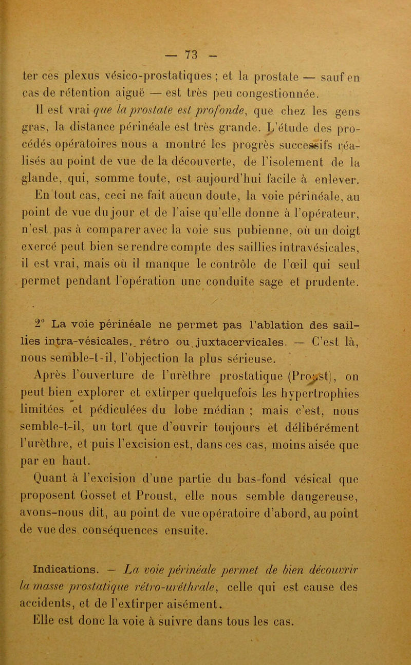 ter ces plexus vésico-prostatiques ; et la prostate — sauf en cas de rétention aiguë — est très peu congestionnée. 11 est vrai que la prostate est profonde, que chez les gens gras, la distance périnéale est très grande. L’étude des pro- cédés opératoires nous a montré les progrès successifs réa- lisés au point de vue de la découverte, de l’isolement de la glande, qui, somme toute, est aujourd’hui facile à enlever. En tout cas, ceci ne fait aucun doute, la voie périnéale, au point de vue du jour et de l’aise qu’elle donne à l’opérateur, n’est pas à comparer avec la voie sus pubienne, où un doigt exercé peut bien se rendre compte des saillies intravésicales, il est vrai, mais où il manque le contrôle de l’œil qui seul permet pendant l’opération une conduite sage et prudente. 2** La voie périnéale ne permet pas l’ablation des sail- lies intra-vésicales,, rétro ouj’uxtacervicales. — C’est là, nous semble-t-il, l’objection la plus sérieuse. Après l’ouverture de l’urèthre prostatique (Pr^'st), on peut bien explorer et extirper quelquefois les hypertrophies limitées et pédiculées du lobe médian ; mais c’est, nous semble-t-il, un tort que d’ouvrir toujours et délibérément l’urèthre, et puis l’excision est, dans ces cas, moins aisée que par en haut. Quant à l’excision d’une partie du bas-fond vésical que proposent Gosset et Proust, elle nous semble dangereuse, avons-nous dit, au point de vue opératoire d’abord, au point de vue des conséquences ensuite. Indications. — La voie périnéale permet de bien découvrir la. masse prostatique rétro-uréthrale, celle qui est cause des accidents, et de l’extirper aisément. Elle est donc la voie à suivre dans tous les cas.