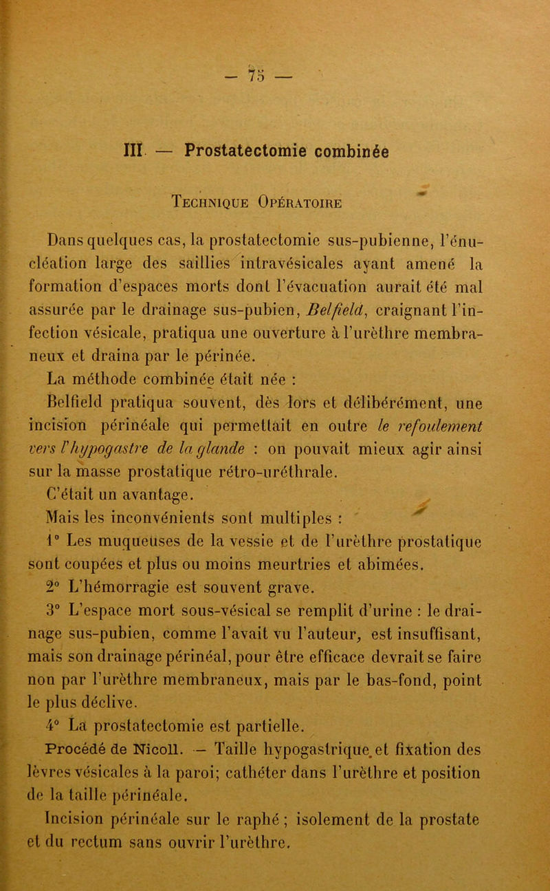 III — Prostatectomie combinée Technique Opératoire ê' Dans quelques cas, la prostatectomie sus-pubienne, l’énu- r cléation large des saillies intravésicales ayant amené la I formation d’espaces morts dont l’évacuation aurait été mal [ assurée par le drainage sus-pubien, Belfield, craignant l’in- \. fection vésicale, pratiqua une ouverture à l’urèthre membra- I neux et draina par le périnée. I La méthode combinée était née : P ^ Belfield pratiqua souvent, dès lors et délibérément, une incision périnéale qui permetlait en outre le refoulement : vers l'hypogastre de la glande : on pouvait mieux agir ainsi 1 sur la masse prostatique rétro-uréthrale. C’était un avantage. Mais les inconvénients sont multiples : 1” Les muqueuses de la vessie et de l’iirèthre prostatique sont coupées et plus ou moins meurtries et abimées. 2® L’hémorragie est souvent grave. 3® L’espace mort sous-vésical se remplit d’urine : le drai- nage sus-pubien, comme l’avait vu l’auteur, est insuffisant, mais son drainage périnéal, pour être efficace devrait se faire non par l’urèthre membraneux, mais par le bas-fond, point I le plus déclive. 4® La prostatectomie est partielle. I Procédé de Nicoll. — Taille hypogastrique.et fixation des 4 lèvres vésicales à la paroi; cathéter dans l’urèthre et position î de la taille périnéale. I Incision périnéale sur le raphé ; isolement de la prostate I et du rectum sans ouvrir l’urèthre. - ï-
