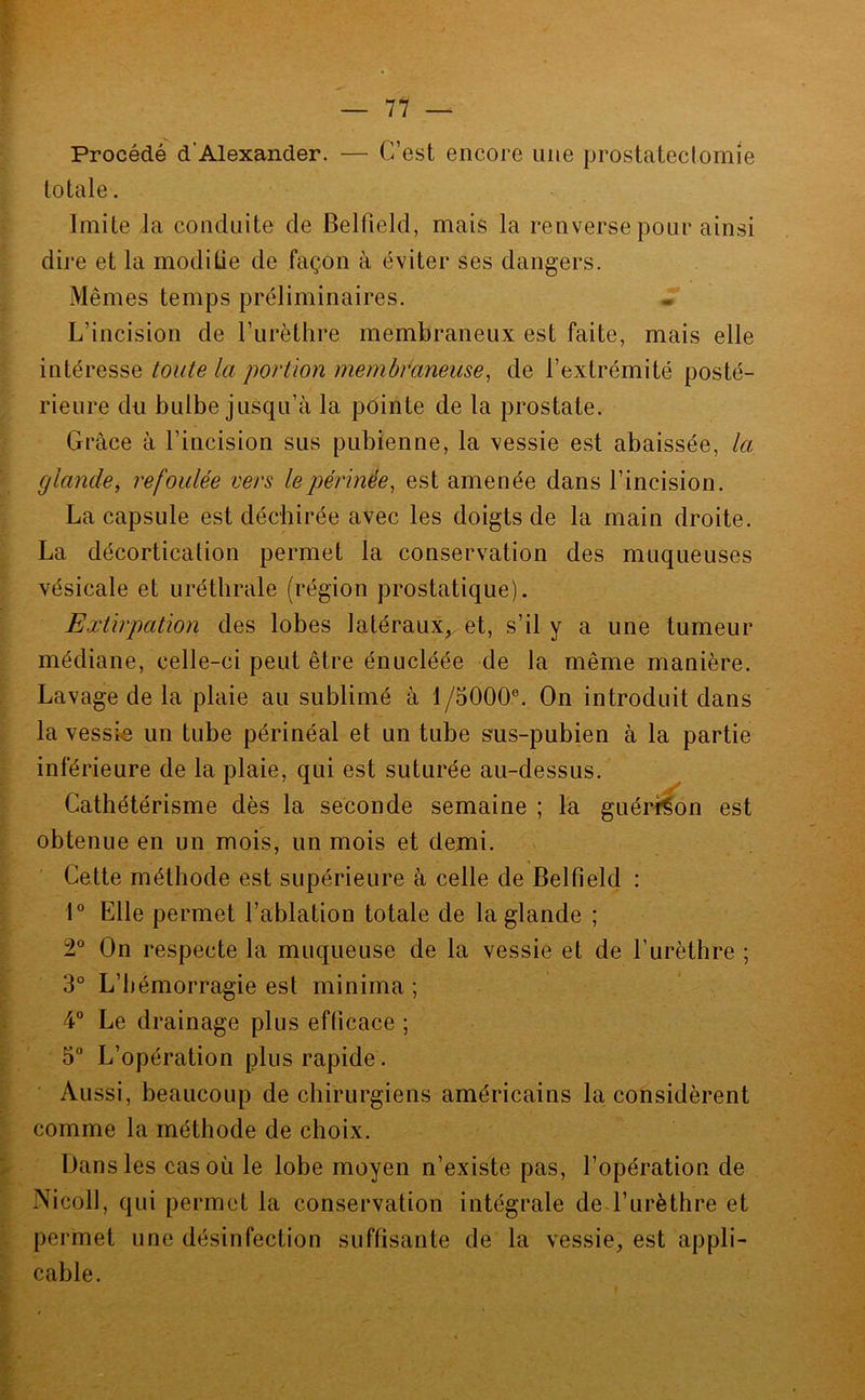 — 77 — Procédé d’Alexander. — C’est encore une prostatectomie totale. Imite la conduite de Belfield, mais la renverse pour ainsi dire et la modiüe de façon à éviter ses dangers. Mêmes temps préliminaires. L’incision de l’urèthre membraneux est faite, mais elle intéresse toute la portion membraneuse, de l’extrémité posté- rieure du bulbe jusqu’à la pôinte de la prostate. Grâce à l’incision sus pubienne, la vessie est abaissée, la glande, refoulée vers le périnée, est amenée dans l’incision. La capsule est déchirée avec les doigts de la main droite. La décortication permet la conservation des muqueuses vésicale et uréthrale (région prostatique). Extirpation des lobes latéraux,, et, s’il y a une tumeur médiane, celle-ci peut être énucléée de la même manière. Lavage de la plaie au sublimé à 1/5000®. On introduit dans la vessie un tube périnéal et un tube sus-pubien à la partie inférieure de la plaie, qui est suturée au-dessus. Cathétérisme dès la seconde semaine ; la guéridon est obtenue en un mois, un mois et demi. Cette méthode est supérieure à celle de Belfield : 1® Elle permet l’ablation totale de la glande ; 2® On respecte la muqueuse de la vessie et de l’urèthre ; 3° L’hémorragie est minima ; 4® Le drainage plus efficace ; 5“ L’opération plus rapide. Aussi, beaucoup de chirurgiens américains la considèrent comme la méthode de choix. Dans les cas où le lobe moyen n’existe pas, l’opération de Nicoll, qui permet la conservation intégrale de l’urèthre et permet une désinfection suffisante de la vessie, est appli- cable.