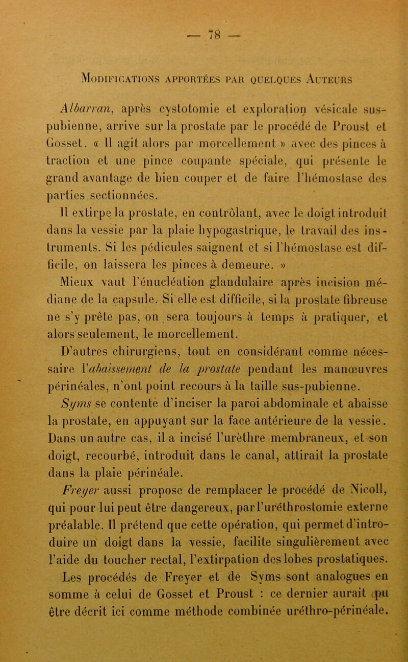 Modifications apportées par quelouks Auteurs Alôarran, après cyslotomie el exploration vésicale sus- pubienne, arrive sur la prostate par le procédé de Proust et Gosset. « 11 agit alors par morcellement » avec des pinces à traction et une pince coupante spéciale, qui présente le grand avantage de bien couper et de faire l’hémostase des parties sectionnées. 11 extirpe la prostate, en contrôlant, avec le doigt introduit dans la vessie par la plaie hypogastrique, le travail des ins- truments. Si les pédicules saignent et si l’hémostase est dif- ficile, on laissera les pinces à demeure. » Mieux vaut l’énucléation glandulaire après incision mé- diane de la capsule. Si elle est difficile, si la prostate fibreuse ne s’y prête pas, on sera toujours à temps à pratiquer, et alors seulement, le morcellement. D’autres chirurgiens, tout en considérant comme néces- saire Va/)aissement de la jwostate pendant les manœuvres périnéales, n’ont point recours à la taille sus-pubienne. Syms se contente d’inciser la paroi abdominale et abaisse la prostate, en appuyant sur la face antérieure de la vessie. Dans un autre cas, il a incisé l’iirèthre membraneux, et son doigt, recourbé, introduit dans le canal, attirait la prostate dans la plaie périnéale. Freyer aussi propose de remplacer le procédé de Nicoll, qui pour lui peut être dangereux, parl’uréthrostomie externe préalable. Il prétend que cette opération, qui permet d’intro- duire urf doigt dans la vessie, facilite singulièrement avec l’aide du toucher rectal, l’extirpation des lobes prostatiques. Les procédés de Freyer et de Syms sont analogues en somme à celui de Gosset et Proust : ce dernier aurait pu être décrit ici comme méthode combinée uréthro-périnéale.