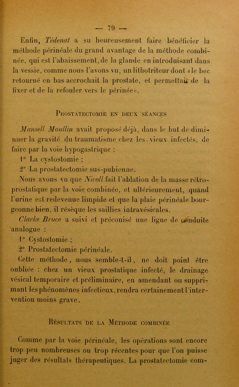 Enfin, Tédenat a su heureusement faire bénéficier la méthode périnéale du grand avantage de la méthode combi- née, qui est l’abaissement, de la glande en introduisant dans la vessie, comme nous l’avons vu, un lithotriteur dont ale bec retourné en bas accrochait la prostate, et permettau de la fixer et de la refouler vers le périnée». Prostatectomie en deux séances Mansell MoiiUin avait proposé déjà, dans le but de dimi- nuer la gravité du traumatisme chez les . vieux infectés, de faire par la voie hypogastrique : La cystostomie ; 2” La prostatectomie sus-pubienne. Nous avons vu que Nicoll fait l’ablation de la masse rétro- ; prostatique par la voie combinée, et ultérieurement, quand ^ l’urine est redevenue limpide et que la plaie périnéale bour- geonné bien, il résèque les saillies intravésicales. Clarke Bruce a suivi et préconisé une ligne de conduite analogue : 1® Cystostomie ; 2° Prostatectomie périnéale. Cette méthode, nous semble-t-il, ne doit point être ^ oubliée : chez un vieux prostatique infecté, le drainage vésical temporaire et préliminaire, en amendant ou suppri- ^ mant les phénomènes infectieux, rendra certainement l’inter- ' vention moins grave. Résultats de la Méthode combinée Comme par la voie périnéale, les opérations sont encore trop peu nombreuses ou trop récentes pour que l’on puisse juger des résultats thérapeutiques. La prostatectomie coin-