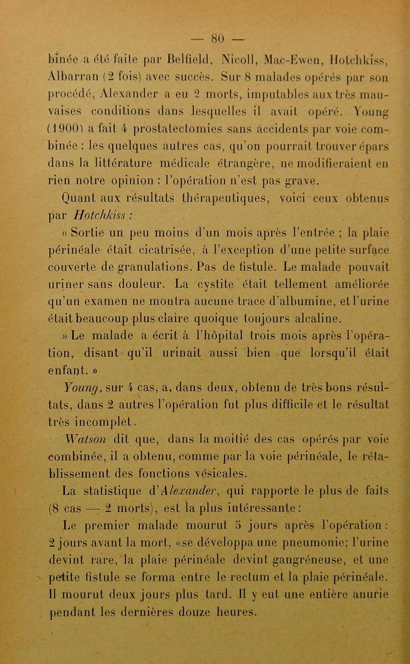 binée a été faite par Belfield, Nicoll, Mac-Ewen, Holclikiss, vVlbarran (2 fois) avec succès. Sur 8 malades opérés par son procédé, Alexander a eu 2 morts, imputables aux très mau- vaises conditions dans lesquelles il avait opéré, \oung (1900) a fait 4 prostatectomies sans accidents par voie com- binée : les quelques autres cas, qu’on pourrait trouver épars dans la littérature médicale étrangère, ne modifieraient en rien notre opinion : l’opération n’est pas grave. Quant aux résultats thérapeutiques, voici ceux obtenus par Hotchkiss : (( Sortie un peu moins d’un mois après l’entrée ; la plaie périnéale était cicatrisée, à l’exception d’une petite surface couverte de granulations. Pas de fistule. Le malade pouvait uriner sans douleur. La cystite était tellement améliorée qu’un examen ne montra aucune trace d’albumine, et l’urine était beaucoup plus claire quoique toujours alcaline. » Le malade a écrit à l’hôpital trois mois après l’opéra- tion, disant qu’il urinait aussi bien que lorsqu’il était enfant. » Young, sur 4 cas, a, dans deux, obtenu de très bons résul- tats, dans 2 autres l’opération fut plus difficile et le résultat très incomplet. Watson dit que, dans la moitié des cas opérés par voie combinée, il a obtenu, comme par la voie périnéale, le réta- blissement des fonctions vésicales. La statistique Y Alexander, qui rapporte le plus de faits (8 cas — 2 riiorts), est la plus intéressante: Le premier malade mourut 5 jours après l’opération : 2 jours avant la mort, ase développa une pneumonie; l’urine devint rare, la plaie périnéale devint gangréneuse, et une ' petite fistule se forma entre le rectum et la plaie périnéale. Il mourut deux jours plus tard. Il y eut une entière anurie pendant les dernières douze heures.